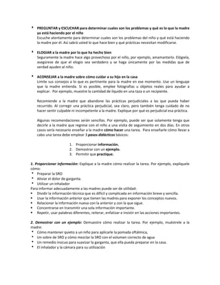  PREGUNTAR y ESCUCHAR para determinar cuales son los problemas y qué es lo que la madre
ya está haciendo por el niño
Escuche atentamente para determinar cuales son los problemas del niño y qué está haciendo
la madre por él. Así sabrá usted lo que hace bien y qué prácticas necesitan modificarse.
 ELOGIAR a la madre por lo que ha hecho bien
Seguramente la madre hace algo provechoso por el niño, por ejemplo, amamantarlo. Elógiela,
asegúrese de que el elogio sea verdadero y se haga únicamente por las medidas que de
verdad ayuden al niño.
 ACONSEJAR a la madre sobre cómo cuidar a su hijo en la casa
Limite sus consejos a lo que es pertinente para la madre en ese momento. Use un lenguaje
que la madre entienda. Si es posible, emplee fotografías u objetos reales para ayudar a
explicar. Por ejemplo, muestre la cantidad de líquido en una taza o un recipiente.
Recomiende a la madre que abandone las prácticas perjudiciales a las que pueda haber
recurrido. Al corregir una práctica perjudicial, sea claro, pero también tenga cuidado de no
hacer sentir culpable ni incompetente a la madre. Explique por qué es perjudicial esa práctica.
Algunas recomendaciones serán sencillas. Por ejemplo, puede ser que solamente tenga que
decirle a la madre que regrese con el niño a una visita de seguimiento en dos días. En otros
casos sería necesario enseñar a la madre cómo hacer una tarea. Para enseñarle cómo llevar a
cabo una tarea debe emplear 3 pasos didácticos básicos:
1. Proporcionar información.
2. Demostrar con un ejemplo.
3. Permitir que practique.
1. Proporcionar información: Explique a la madre cómo realizar la tarea. Por ejemplo, explíquele
cómo:
 Preparar la SRO
 Aliviar el dolor de garganta.
 Utilizar un inhalador
Para informar adecuadamente a las madres puede ser de utilidad:
 Dividir la información técnica que es difícil y complicada en información breve y sencilla.
 Usar la información anterior que tienen las madres para exponer los conceptos nuevos.
 Relacionar la información nueva con la anterior y con la que sigue.
 Concentrarse en transmitir una sola información importante.
 Repetir, usar palabras diferentes, reiterar, enfatizar e insistir en las acciones importantes.
2. Demostrar con un ejemplo: Demuestre cómo realizar la tarea. Por ejemplo, muéstrele a la
madre:
 Cómo mantener quieto a un niño para aplicarle la pomada oftálmica,
 Un sobre de SRO y cómo mezclar la SRO con el volumen correcto de agua
 Un remedio inocuo para suavizar la garganta, que ella pueda preparar en la casa.
 El inhalador y la cámara para su utilización
 