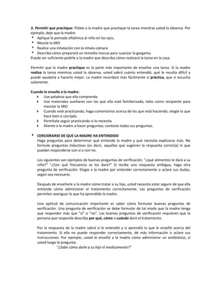 3. Permitir que practique: Pídale a la madre que practique la tarea mientras usted la observa. Por
ejemplo, deje que la madre:
 Aplique la pomada oftálmica al niño en los ojos,
 Mezcle la SRO
 Realice una inhalación con la inhalo-cámara
 Describa cómo preparará un remedio inocuo para suavizar la garganta.
Puede ser suficiente pedirle a la madre que describa cómo realizará la tarea en la casa.
Permitir que la madre practique es la parte más importante de enseñar una tarea. Si la madre
realiza la tarea mientras usted la observa, usted sabrá cuánto entendió, qué le resulta difícil y
puede ayudarla a hacerlo mejor. La madre recordará más fácilmente si práctica, que si escucha
solamente.
Cuando le enseñe a la madre:
 Use palabras que ella comprenda
 Use materiales auxiliares con los que ella esté familiarizada, tales como recipiente para
mezclar la SRO
 Cuando esté practicando, haga comentarios acerca de los que está haciendo; elogie lo que
hace bien o corríjala.
 Permítale seguir practicando si lo necesita
 Aliente a la madre a hacer preguntas; conteste todas sus preguntas.
 CERCIORARSE DE QUE LA MADRE HA ENTENDIDO
Haga preguntas para determinar qué entiende la madre y qué necesita explicarse más. No
formule preguntas inductivas (es decir, aquellas que sugieren la respuesta correcta) ni que
puedan responderse con sí o con no.
Los siguientes son ejemplos de buenas preguntas de verificación: "¿qué alimentos le dará a su
niño?" "¿Con qué frecuencia se los dará?" Si recibe una respuesta ambigua, haga otra
pregunta de verificación. Elogie a la madre por entender correctamente o aclare sus dudas,
según sea necesario.
Después de enseñarle a la madre cómo tratar a su hijo, usted necesita estar seguro de que ella
entiende cómo administrar el tratamiento correctamente. Las preguntas de verificación
permiten averiguar lo que ha aprendido la madre.
Una aptitud de comunicación importante es saber cómo formular buenas preguntas de
verificación. Una pregunta de verificación se debe formular de tal modo que la madre tenga
que responder más que "sí" o "no". Las buenas preguntas de verificación requieren que la
persona que responda describa por qué, cómo o cuándo dará el tratamiento.
Por la respuesta de la madre sabrá si le entendió y si aprendió lo que le enseñó acerca del
tratamiento. Si ella no puede responder correctamente, dé más información o aclare sus
instrucciones. Por ejemplo, usted le enseñó a la madre cómo administrar un antibiótico; si
usted luego le pregunta:
"¿Sabe cómo darle a su hijo el medicamento?"
 
