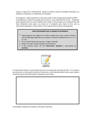 casero, en lugar de un medicamento. Ayude a la madre a pensar en posibles soluciones a su
problema y responda a sus objeciones. Por ejemplo:
Si le pregunta: "¿Qué recipiente va a usar para medir un litro de agua para mezclar la SRO?"
Es posible que la madre le responda que no tiene en casa recipientes de un litro. Pregúntele
qué recipientes tiene en casa. Enséñele cómo medir un litro de agua en el recipiente que ella
tiene. Muéstrele cómo poner una marca en el recipiente para medir un litro, con un
instrumento apropiado, o cómo medir un litro usando varios envases más pequeños.
EJERCICIO
Es importante analizar la comunicación escrita en el proceso de atención del niño. En el espacio
que encuentra a continuación escriba la formula de un niño llamado Andrés Guerra que requiere
la administración de Acetaminofén y Amoxicilina, pesa 10 kg.
Su facilitador realizará una revisión, al terminar el ejercicio.
PARA CERCIORARSE QUE LA MADRE HA ENTENDIDO
 Haga preguntas que obliguen a la madre a explicar qué, cómo, cuánto, cuándo o
por qué. No haga preguntas que se pueden contestar simplemente con un "sí" o
un "no".
 Dé a la madre tiempo para pensar y, luego, responder.
 Elogie a la madre cuando responda correctamente.
 Si ella necesita ayuda, dé más información, ejemplos y oportunidad de
practicar.
 