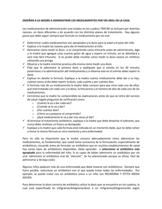 ENSEÑAR A LA MADRE A ADMINISTRAR LOS MEDICAMENTOS POR VÍA ORAL EN LA CASA
Los medicamentos de administración oral citados en los cuadros TRATAR se incluyen por distintas
razones, en dosis diferentes y de acuerdo con los distintos planes de tratamiento. Hay algunos
pasos que debe seguir siempre que formule un medicamento por vía oral:
 Determinar cuáles medicamentos son apropiados y la dosis para la edad o el peso del niño
 Explicar a la madre las razones para dar el medicamento al niño
 Demostrar cómo medir la dosis: si es comprimido como triturarlo antes de administrarlo, diga
a la madre que agregue unas cuantas gotas de agua y espere un minuto, así se ablandará y
será más fácil triturarlo. Si es jarabe debe enseñar cómo medir la dosis exacta en mililitros
utilizando una jeringa
 Observe a la madre mientras practica ella misma cómo medir una dosis
 Pida que le administre la primera dosis y explíquele que si vomita en los 30 minutos
posteriores a la administración del medicamento y si observa este en el vómito debe repetir la
dosis.
 Explicar en detalle la formula: Explique a la madre cuánto medicamento debe dar a su hijo,
cuántas veces al día debe repetir la dosis, cada cuánto y por cuántos días.
 Si formula más de un medicamento la madre debe conocer para que sirve cada uno de ellos,
qué está tratando con cada uno y la dosis, la frecuencia y el número de días de cada uno de los
medicamentos.
 Cerciórese que la madre ha comprendido las explicaciones antes de que se retire del servicio
de salud: hágale preguntas de verificación como:
o ¿Cuánto le va a dar cada vez?
o ¿Cuándo se lo va a dar?
o ¿Por cuántos días?
o ¿Cómo va a preparar el comprimido?
o ¿Qué medicamento le va a dar tres veces al día?
 Al terminar el tratamiento antibiótico, explique a la madre que debe desechar el sobrante, que
nunca debe reutilizar un frasco ya destapado.
 Explique a la madre que cada formula está indicada en un momento dado, que no debe volver
a iniciar la misma fórmula en otro momento y otra enfermedad
Pero no sólo es importante que la madre conozca adecuadamente cómo administrar los
medicamentos, es fundamental, que usted tome conciencia de la formulación, especialmente de
antibióticos, recuerde antes de formular un antibiótico que en muchos establecimientos de salud
hay varios tipos de antibióticos disponibles. Debe aprender a seleccionar el antibiótico más
apropiado para la enfermedad del niño. Si es capaz de beber administre un antibiótico por vía
oral. Administre el antibiótico oral de “elección”. Se ha seleccionado porque es eficaz, fácil de
administrar y de bajo costo.
Algunos niños padecen más de una enfermedad que debe tratarse con antibióticos. Siempre que
fuera posible, seleccione un antibiótico con el que pueda tratar todas las enfermedades. Por
ejemplo, se puede tratar con un antibiótico único a un niño con NEUMONIA Y OTITIS MEDIA
AGUDA.
Para determinar la dosis correcta de antibiótico utilice la dosis que se encuentra en los cuadros, la
cual está especificada en miligramos/kilogramo/dosis ó en miligramos/kilogramo/día según
 