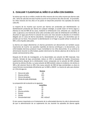 3. EVALUAR Y CLASIFICAR AL NIÑO O LA NIÑA CON DIARREA
Se estima que más de un millón y medio de niños menores de cinco años mueren por diarrea cada
año. Ocho de cada diez de estas muertes ocurren en los primeros dos años de vida. En promedio,
los niños menores de tres años en los países en desarrollo presentan tres episodios de diarrea
cada año.
La mayoría de las muertes que ocurren por diarrea son producidas por deshidratación. La
deshidratación producida por diarrea de cualquier etiología, se puede tratar en forma segura y
efectiva en más de 90% de los casos, mediante la rehidratación oral, utilizando una solución de
sales. La glucosa y una mezcla de varias sales conocidas como sales de rehidratación oral (SRO), se
disuelven en agua para formar la solución de suero oral. Esta solución se absorbe en el intestino
delgado aún en casos de diarrea abundante, reemplazando así el agua y los electrolitos que se
pierden por las heces. Para prevenir la deshidratación en el hogar se puede utilizar la solución de
SRO u otros líquidos adecuados.
La diarrea con sangre (disentería) y la diarrea persistente con desnutrición son también causas
importantes de muerte. Los episodios repetidos de diarrea contribuyen a la desnutrición, y las
enfermedades diarreicas producen mayor mortalidad en los niños desnutridos. Si se continúa la
alimentación durante la enfermedad, pueden disminuirse los efectos adversos de la diarrea en el
estado nutricional de los niños.
Después de 20 años de investigación, se ha desarrollado una solución de SRO mejorada. Esta
solución, llamada de baja osmolaridad, reduce en 33% la necesidad de líquidos intravenosos
suplementarios después de la rehidratación inicial, comparada con la solución de SRO utilizada
durante los últimos 30 años. La nueva solución de SRO también reduce la incidencia de vómito en
30% y del volumen fecal en 20%. Esta nueva solución de SRO de baja osmolaridad, es ahora la
nueva fórmula recomendada oficialmente por la OMS y UNICEF. La mezcla de sales para disolver
en 1 litro de agua es:
Gramos
 Cloruro de sodio 2,6
 Glucosa anhidra 13,5
 Cloruro de potasio 1,5
 Citrato de sodio dihidratado 2,9
La composición de la solución es la siguiente:
mmol/litro
 Sodio 75
 Cloro 65
 Glucosa anhidra 75
 Potasio 20
 Citrato 10
 Osmolaridad total 245 mOsm/l
El otro avance importante en el tratamiento de la enfermedad diarreica ha sido la demostración
de que la administración de un suplemento de zinc durante los episodios de diarrea aguda
 