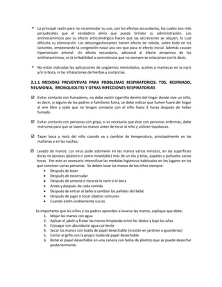  La principal razón para no recomendar su uso, son los efectos secundarios, los cuales son más
perjudiciales que el verdadero alivio que pueda brindar su administración. Los
antihistamínicos por su efecto anticolinérgico hacen que las secreciones se sequen, lo cual
dificulta su eliminación. Los descongestionantes tienen efecto de rebote, sobre todo en los
lactantes, empeorando la congestión nasal una vez que pasa el efecto inicial. Además causan
hipertensión arterial. Un efecto secundario, adicional al efecto atropínico de los
antihistamínicos, es la irritabilidad o somnolencia que no siempre se relacionan con la dosis.
 No están indicadas las aplicaciones de ungüentos mentolados, aceites o mantecas en la nariz
y/o la boca, ni las inhalaciones de hierbas y sustancias.
2.1.1 MEDIDAS PREVENTIVAS PARA PROBLEMAS RESPIRATORIOS: TOS, RESFRIADO,
NEUMONIA, BRONQUIOLITIS Y OTRAS INFECCIONES RESPIRATORIAS
 Evitar contacto con fumadores, no debe existir cigarrillo dentro del hogar donde vive un niño,
es decir, si alguno de los padres o familiares fuma, se debe indicar que fumen fuera del hogar
al aire libre y ojala que no tengan contacto con el niño hasta 2 horas después de haber
fumado.
 Evitar contacto con personas con gripa, si es necesario que éste con personas enfermas, debe
instruirse para que se laven las manos antes de tocar al niño y utilicen tapabocas.
 Tapar boca y nariz del niño cuando va a cambiar de temperatura, principalmente en las
mañanas y en las noches.
 Lavado de manos: Los virus pude sobrevivir en las manos varios minutos, en las superficies
duras no porosas (plástico o acero inoxidable) más de un día y telas, papeles y pañuelos varias
horas. Por esto es necesario intensificar las medidas higiénicas habituales en los lugares en los
que conviven varias personas. Se deben lavar las manos de los niños siempre:
• Después de toser
• Después de estornudar
• Después de sonarse o tocarse la nariz o la boca
• Antes y después de cada comida
• Después de entrar al baño o cambiar los pañales del bebé
• Después de jugar o tocar objetos comunes
• Cuando estén visiblemente sucias
Es importante que los niños y los padres aprendan a lavarse las manos, explique que debe:
1. Mojar las manos con agua
2. Aplicar el jabón y frotar las manos limpiando entre los dedos y bajo las uñas
3. Enjuagar con abundante agua corriente
4. Secar las manos con toalla de papel desechable (si están en jardines o guarderías)
5. Cerrar el grifo con la propia toalla de papel desechable
6. Botar el papel desechable en una caneca con bolsa de plástico que se puede desechar
posteriormente.
 