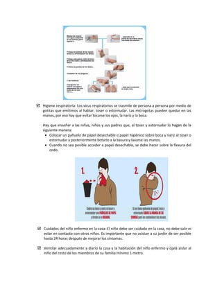  Higiene respiratoria: Los virus respiratorios se trasmite de persona a persona por medio de
gotitas que emitimos al hablar, toser o estornudar. Las microgotas pueden quedar en las
manos, por eso hay que evitar tocarse los ojos, la nariz y la boca.
Hay que enseñar a las niñas, niños y sus padres que, al toser y estornudar lo hagan de la
siguiente manera:
• Colocar un pañuelo de papel desechable o papel higiénico sobre boca y nariz al toser o
estornudar y posteriormente botarlo a la basura y lavarse las manos.
• Cuando no sea posible acceder a papel desechable, se debe hacer sobre la flexura del
codo.
 Cuidados del niño enfermo en la casa: El niño debe ser cuidado en la casa, no debe salir ni
estar en contacto con otros niños. Es importante que no asistan a su jardín de ser posible
hasta 24 horas después de mejorar los síntomas.
 Ventilar adecuadamente a diario la casa y la habitación del niño enfermo y ojalá aislar al
niño del resto de los miembros de su familia mínimo 1 metro.
 