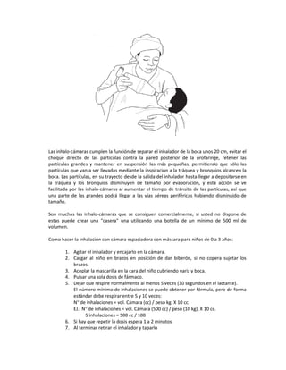Las inhalo-cámaras cumplen la función de separar el inhalador de la boca unos 20 cm, evitar el
choque directo de las partículas contra la pared posterior de la orofaringe, retener las
partículas grandes y mantener en suspensión las más pequeñas, permitiendo que sólo las
partículas que van a ser llevadas mediante la inspiración a la tráquea y bronquios alcancen la
boca. Las partículas, en su trayecto desde la salida del inhalador hasta llegar a depositarse en
la tráquea y los bronquios disminuyen de tamaño por evaporación, y esta acción se ve
facilitada por las inhalo-cámaras al aumentar el tiempo de tránsito de las partículas, así que
una parte de las grandes podrá llegar a las vías aéreas periféricas habiendo disminuido de
tamaño.
Son muchas las inhalo-cámaras que se consiguen comercialmente, si usted no dispone de
estas puede crear una "casera" una utilizando una botella de un mínimo de 500 ml de
volumen.
Como hacer la inhalación con cámara espaciadora con máscara para niños de 0 a 3 años:
1. Agitar el inhalador y encajarlo en la cámara.
2. Cargar al niño en brazos en posición de dar biberón, si no copera sujetar los
brazos.
3. Acoplar la mascarilla en la cara del niño cubriendo nariz y boca.
4. Pulsar una sola dosis de fármaco.
5. Dejar que respire normalmente al menos 5 veces (30 segundos en el lactante).
El número mínimo de inhalaciones se puede obtener por fórmula, pero de forma
estándar debe respirar entre 5 y 10 veces:
N° de inhalaciones = vol. Cámara (cc) / peso kg. X 10 cc.
EJ.: N° de inhalaciones = vol. Cámara (500 cc) / peso (10 kg). X 10 cc.
5 inhalaciones = 500 cc / 100
6. Si hay que repetir la dosis espera 1 a 2 minutos
7. Al terminar retirar el inhalador y taparlo
 