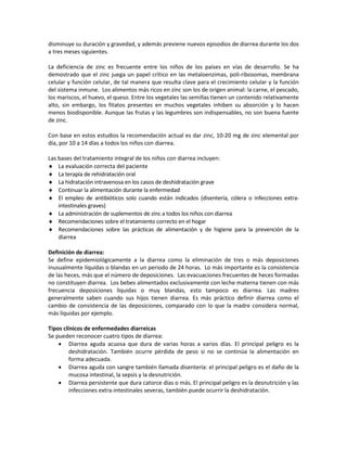 disminuye su duración y gravedad, y además previene nuevos episodios de diarrea durante los dos
a tres meses siguientes.
La deficiencia de zinc es frecuente entre los niños de los países en vías de desarrollo. Se ha
demostrado que el zinc juega un papel crítico en las metaloenzimas, poli-ribosomas, membrana
celular y función celular, de tal manera que resulta clave para el crecimiento celular y la función
del sistema inmune. Los alimentos más ricos en zinc son los de origen animal: la carne, el pescado,
los mariscos, el huevo, el queso. Entre los vegetales las semillas tienen un contenido relativamente
alto, sin embargo, los fitatos presentes en muchos vegetales inhiben su absorción y lo hacen
menos biodisponible. Aunque las frutas y las legumbres son indispensables, no son buena fuente
de zinc.
Con base en estos estudios la recomendación actual es dar zinc, 10-20 mg de zinc elemental por
día, por 10 a 14 días a todos los niños con diarrea.
Las bases del tratamiento integral de los niños con diarrea incluyen:
♦ La evaluación correcta del paciente
♦ La terapia de rehidratación oral
♦ La hidratación intravenosa en los casos de deshidratación grave
♦ Continuar la alimentación durante la enfermedad
♦ El empleo de antibióticos solo cuando están indicados (disentería, cólera o infecciones extra-
intestinales graves)
♦ La administración de suplementos de zinc a todos los niños con diarrea
♦ Recomendaciones sobre el tratamiento correcto en el hogar
♦ Recomendaciones sobre las prácticas de alimentación y de higiene para la prevención de la
diarrea
Definición de diarrea:
Se define epidemiológicamente a la diarrea como la eliminación de tres o más deposiciones
inusualmente líquidas o blandas en un periodo de 24 horas. Lo más importante es la consistencia
de las heces, más que el número de deposiciones. Las evacuaciones frecuentes de heces formadas
no constituyen diarrea. Los bebes alimentados exclusivamente con leche materna tienen con más
frecuencia deposiciones líquidas o muy blandas, esto tampoco es diarrea. Las madres
generalmente saben cuando sus hijos tienen diarrea. Es más práctico definir diarrea como el
cambio de consistencia de las deposiciones, comparado con lo que la madre considera normal,
más líquidas por ejemplo.
Tipos clínicos de enfermedades diarreicas
Se pueden reconocer cuatro tipos de diarrea:
• Diarrea aguda acuosa que dura de varias horas a varios días. El principal peligro es la
deshidratación. También ocurre pérdida de peso si no se continúa la alimentación en
forma adecuada.
• Diarrea aguda con sangre también llamada disentería: el principal peligro es el daño de la
mucosa intestinal, la sepsis y la desnutrición.
• Diarrea persistente que dura catorce días o más. El principal peligro es la desnutrición y las
infecciones extra-intestinales severas, también puede ocurrir la deshidratación.
 