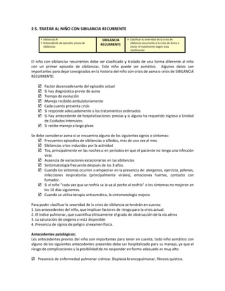 2.5. TRATAR AL NIÑO CON SIBILANCIA RECURRENTE
 Sibilancias Y
 Antecedente de episodio previo de
sibilancias
SIBILANCIA
RECURRENTE
 Clasificar la severidad de la crisis de
sibilancia recurrente o la crisis de Asma e
iniciar el tratamiento según esta
clasificación
El niño con sibilancias recurrentes debe ser clasificado y tratado de una forma diferente al niño
con un primer episodio de sibilancias. Este niño puede ser asmático. Algunos datos son
importantes para dejar consignados en la historia del niño con crisis de asma o crisis de SIBILANCIA
RECURRENTE:
 Factor desencadenante del episodio actual
 Si hay diagnóstico previo de asma
 Tiempo de evolución
 Manejo recibido ambulatoriamente
 Cada cuanto presenta crisis
 Si responde adecuadamente a los tratamientos ordenados
 Si hay antecedente de hospitalizaciones previas y si alguna ha requerido ingreso a Unidad
de Cuidados Intensivos.
 Si recibe manejo a largo plazo
Se debe considerar asma si se encuentra alguno de los siguientes signos o síntomas:
 Frecuentes episodios de sibilancias o silbidos, más de una vez al mes.
 Sibilancias o tos inducidas por la actividad
 Tos, principalmente en las noches o en periodos en que el paciente no tenga una infección
viral.
 Ausencia de variaciones estacionarias en las sibilancias
 Sintomatología frecuente después de los 3 años.
 Cuando los síntomas ocurren o empeoran en la presencia de: alergenos, ejercicio, pólenes,
infecciones respiratorias (principalmente virales), emociones fuertes, contacto con
fumador.
 Si el niño “cada vez que se resfría se le va al pecho el resfrío” o los síntomas no mejoran en
los 10 días siguientes.
 Cuando se utiliza terapia antiasmática, la sintomatología mejora
Para poder clasificar la severidad de la crisis de sibilancia se tendrán en cuenta:
1. Los antecedentes del niño, que implican factores de riesgo para la crisis actual.
2. El índice pulmonar, que cuantifica clínicamente el grado de obstrucción de la vía aérea
3. La saturación de oxígeno si está disponible
4. Presencia de signos de peligro al examen físico.
Antecedentes patológicos:
Los antecedentes previos del niño son importantes para tener en cuenta, todo niño asmático con
alguno de los siguientes antecedentes presentes debe ser hospitalizado para su manejo, ya que el
riesgo de complicaciones y la posibilidad de no responder en forma adecuada es muy alto.
 Presencia de enfermedad pulmonar crónica: Displasia broncopulmonar, fibrosis quística.
 