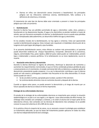 • Diarrea en niños con desnutrición severa (marasmo o kwashiorkor): los principales
peligros son las infecciones sistémicas severas, deshidratación, falla cardiaca y la
deficiencia de vitaminas y minerales.
El tratamiento de cada tipo de diarrea debe estar orientado a prevenir o tratar los principales
peligros que cada uno presenta.
 Deshidratación
Durante la diarrea hay una pérdida aumentada de agua y electrolitos: sodio, cloro, potasio y
bicarbonato en las deposiciones líquidas. El agua y los electrolitos se pierden también a través de
vómito, que con frecuencia acompaña a la diarrea. La deshidratación ocurre cuando estas pérdidas
no son reemplazadas adecuadamente y se desarrolla el déficit de agua y electrolitos.
En los estadios iniciales de la deshidratación, no hay signos o síntomas. Estos van apareciendo
cuando la deshidratación progresa. Estos incluyen sed, inquietud o irritabilidad, disminución de la
turgencia de la piel (signo del pliegue) y ojos hundidos.
Si se presenta deshidratación severa, estos efectos se vuelven más pronunciados y el paciente
puede desarrollar evidencia de choque hipovolémico, incluyendo: alteración de la conciencia,
oliguria, extremidades frías, pulso rápido y débil (el pulso radial puede ser indetectable), presión
baja o indetectable y cianosis periférica. Si la rehidratación no se inicia rápidamente, ocurre la
muerte.
 Asociación entre diarrea y desnutrición
Durante la diarrea disminuye la ingesta de alimentos, disminuye la absorción de nutrientes y
aumentan los requerimientos nutricionales, lo que en forma combinada produce pérdida de peso
y estancamiento en el crecimiento: el estado nutricional del niño se deteriora y cualquier grado de
desnutrición preexistente puede empeorar. A su vez la desnutrición contribuye a que la diarrea
pueda ser más severa y prolongada y también más frecuente en los niños desnutridos. El círculo
vicioso puede ser roto si:
• Se da una dieta nutritiva, apropiada para la edad, cuando el niño está bien.
• Se continúa dando alimentos ricos en nutrientes durante y después de la diarrea.
Cuando se siguen estos pasos, se puede prevenir la desnutrición y el riesgo de muerte por un
futuro episodio de diarrea se reduce en forma importante.
Etiología de las enfermedades diarreicas
El estudio de la etiología de las enfermedades diarreicas es importante para conocer la situación
epidemiológica en un país o en una región, y en algunos casos seleccionados de difícil manejo. Sin
embargo estos estudios son complejos y costosos, y no están al alcance de la mayor parte de los
laboratorios clínicos. Aún contando con las técnicas de laboratorio más complejas no es posible
conocer la causa de la diarrea en 20 a 40% de los casos.
En la práctica clínica la mayoría de las veces, no es necesario conocer la etiología para establecer
un tratamiento adecuado, ya que las bases del tratamiento pueden aplicarse en todos los niños
con diarrea independientemente de la etiología.
 