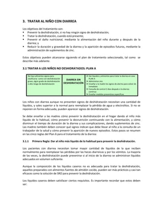 3. TRATAR AL NIÑO CON DIARREA
Los objetivos del tratamiento son:
 Prevenir la deshidratación, si no hay ningún signo de deshidratación;
 Tratar la deshidratación, cuando está presente;
 Prevenir el daño nutricional, mediante la alimentación del niño durante y después de la
diarrea; y
 Reducir la duración y gravedad de la diarrea y la aparición de episodios futuros, mediante la
administración de suplementos de zinc.
Estos objetivos pueden alcanzarse siguiendo el plan de tratamiento seleccionado, tal como se
describe más adelante.
3.1 TRATAR A LOS NIÑOS NO DESHIDRATADOS: PLAN A
No hay suficientes signos para
clasificarse como con deshidratación
grave, algún grado de deshidratación
o alto riesgo de deshidratación
DIARREA SIN
DESHIDRATACIÓN
 Dar líquidos y alimentos para tratar la diarrea en casa
PLAN A
 Administrar zinc
 Enseñar a la madre los signos de alarma para volver de
inmediato
 Consulta de control 2 días después si la diarrea
continua
 Enseñar medidas preventivas específicas
Los niños con diarrea aunque no presenten signos de deshidratación necesitan una cantidad de
líquidos, y sales superior a la normal para reemplazar la pérdida de agua y electrolitos. Si no se
reponen en forma adecuada, pueden aparecer signos de deshidratación.
Se debe enseñar a las madres cómo prevenir la deshidratación en el hogar dando al niño más
líquido de lo habitual, cómo prevenir la desnutrición continuando con la alimentación, y cómo
disminuir el tiempo de duración de la diarrea y sus complicaciones, dando suplementos de zinc.
Las madres también deben conocer qué signos indican que debe llevar al niño a la consulta de un
trabajador de la salud y cómo prevenir la aparición de nuevos episodios. Estos pasos se resumen
en las cinco reglas del Plan A para el tratamiento de la diarrea:
3.1.1 Primera Regla: Dar al niño más líquido de lo habitual para prevenir la deshidratación.
Los pacientes con diarrea necesitan tomar mayor cantidad de líquidos de la que reciben
normalmente para reemplazar las pérdidas por las heces diarreicas y por los vómitos. La mayoría
de las veces, la deshidratación puede prevenirse si al inicio de la diarrea se administran líquidos
adecuados en volumen suficiente.
Aunque la composición de los líquidos caseros no es adecuada para tratar la deshidratación,
aquellos preparados con alimentos fuentes de almidón cocido, pueden ser más prácticos y casi tan
eficaces como la solución de SRO para prevenir la deshidratación.
Los líquidos caseros deben satisfacer ciertos requisitos. Es importante recordar que estos deben
ser:
 