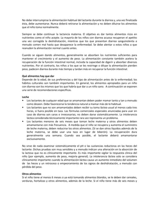 No debe interrumpirse la alimentación habitual del lactante durante la diarrea y, una vez finalizada
ésta, debe aumentarse. Nunca deberá retirarse la alimentación y no deben diluirse los alimentos
que el niño toma normalmente.
Siempre se debe continuar la lactancia materna. El objetivo es dar tantos alimentos ricos en
nutrientes como el niño acepte. La mayoría de los niños con diarrea acuosa recuperan el apetito
una vez corregida la deshidratación, mientras que los que presentan diarrea sanguinolenta a
menudo comen mal hasta que desaparece la enfermedad. Se debe alentar a estos niños a que
reanuden la alimentación normal cuanto antes.
Cuando se siguen dando alimentos, generalmente se absorben los nutrientes suficientes para
mantener el crecimiento y el aumento de peso. La alimentación constante también acelera la
recuperación de la función intestinal normal, incluida la capacidad de digerir y absorber diversos
nutrientes. Por el contrario, los niños a los que se les restringe o diluye la alimentación pierden
peso, padecen diarrea durante más tiempo y tardan más en recuperar la función intestinal.
Qué alimentos hay que dar
Depende de la edad, de sus preferencias y del tipo de alimentación antes de la enfermedad; los
hábitos culturales son también importantes. En general, los alimentos apropiados para un niño
con diarrea son los mismos que los que habría que dar a un niño sano. A continuación se exponen
una serie de recomendaciones específicas.
Leche
 Los lactantes de cualquier edad que se amamantan deben poder mamar tanto y tan a menudo
como deseen. Debe favorecerse la tendencia natural a mamar más de lo habitual.
 Los lactantes que no son amamantados deben recibir su toma láctea usual al menos cada tres
horas, si fuera posible en taza. Las fórmulas comerciales especiales anunciadas para usar en
caso de diarrea son caras e innecesarias; no deben darse sistemáticamente. La intolerancia
láctea considerada técnicamente importante rara vez representa un problema.
 Los lactantes menores de seis meses que toman leche materna y otros alimentos deben
amamantarse con más frecuencia. A medida que el niño se recupera y aumenta el suministro
de leche materna, deben reducirse los otros alimentos. (Si se dan otros líquidos además de la
leche materna, se debe usar una taza en lugar de biberón). La recuperación dura
generalmente una semana. Cuando sea posible, el lactante deberá amamantarse
exclusivamente.
No sirve de nada examinar sistemáticamente el pH o las sustancias reductoras en las heces del
lactante. Dichas pruebas son muy sensibles y a menudo indican una alteración en la absorción de
la lactosa que no es clínicamente importante. Es más importante vigilar la respuesta clínica del
niño (por ejemplo, aumento de peso, mejoría general). La intolerancia láctea solo se considera
clínicamente importante cuando la alimentación láctea causa un aumento inmediato del volumen
de las heces y un retroceso o empeoramiento de los signos de deshidratación, a menudo con
pérdida del peso.
Otros alimentos
Si el niño tiene al menos 6 meses o ya está tomando alimentos blandos, se le deben dar cereales,
verduras, hortalizas y otros alimentos, además de la leche. Si el niño tiene más de seis meses y
 