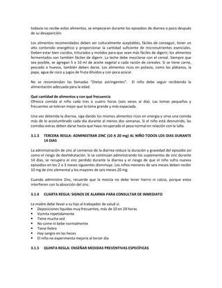 todavía no recibe estos alimentos, se empezaran durante los episodios de diarrea o poco después
de su desaparición.
Los alimentos recomendados deben ser culturalmente aceptables, fáciles de conseguir, tener un
alto contenido energético y proporcionar la cantidad suficiente de micronutrientes esenciales.
Deben estar bien cocidos, triturados y molidos para que sean más fáciles de digerir; los alimentos
fermentados son también fáciles de digerir. La leche debe mezclarse con el cereal. Siempre que
sea posible, se agregan 5 a 10 ml de aceite vegetal a cada ración de cereales. Si se tiene carne,
pescado o huevos, también deben darse. Los alimentos ricos en potasio, como los plátanos, la
papa, agua de coco y jugos de fruta diluidos y con poca azúcar.
No se recomiendan las llamadas “Dietas astringentes”. El niño debe seguir recibiendo la
alimentación adecuada para la edad.
Qué cantidad de alimentos y con qué frecuencia
Ofrezca comida al niño cada tres o cuatro horas (seis veces al día). Las tomas pequeñas y
frecuentes se toleran mejor que la toma grande y más espaciada.
Una vez detenida la diarrea, siga dando los mismos alimentos ricos en energía y sirva una comida
más de lo acostumbrado cada día durante al menos dos semanas. Si el niño está desnutrido, las
comidas extras deben darse hasta que haya recuperado el peso normal en relación con la talla.
3.1.3 TERCERA REGLA: ADMINISTRAR ZINC (10 A 20 mg) AL NIÑO TODOS LOS DIAS DURANTE
14 DIAS
La administración de zinc al comienzo de la diarrea reduce la duración y gravedad del episodio así
como el riesgo de deshidratación. Si se continúan administrando los suplementos de zinc durante
14 días, se recupera el zinc perdido durante la diarrea y el riesgo de que el niño sufra nuevos
episodios en los 2 o 3 meses siguientes disminuye. Los niños menores de seis meses deben recibir
10 mg de zinc elemental y los mayores de seis meses 20 mg.
Cuando administre Zinc, recuerde que la mezcla no debe tener hierro ni calcio, porque estos
interfieren con la absorción del zinc.
3.1.4 CUARTA REGLA: SIGNOS DE ALARMA PARA CONSULTAR DE INMEDIATO
La madre debe llevar a su hijo al trabajador de salud si:
 Deposiciones liquidas muy frecuentes, más de 10 en 24 horas
 Vomita repetidamente
 Tiene mucha sed
 No come ni bebe normalmente
 Tiene fiebre
 Hay sangre en las heces
 El niño no experimenta mejoría al tercer día
3.1.5 QUINTA REGLA: ENSEÑAR MEDIDAS PREVENTIVAS ESPECÍFICAS
 