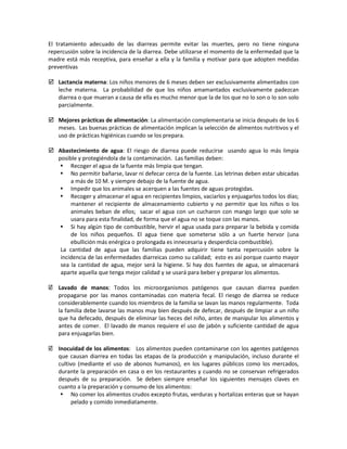 El tratamiento adecuado de las diarreas permite evitar las muertes, pero no tiene ninguna
repercusión sobre la incidencia de la diarrea. Debe utilizarse el momento de la enfermedad que la
madre está más receptiva, para enseñar a ella y la familia y motivar para que adopten medidas
preventivas
 Lactancia materna: Los niños menores de 6 meses deben ser exclusivamente alimentados con
leche materna. La probabilidad de que los niños amamantados exclusivamente padezcan
diarrea o que mueran a causa de ella es mucho menor que la de los que no lo son o lo son solo
parcialmente.
 Mejores prácticas de alimentación: La alimentación complementaria se inicia después de los 6
meses. Las buenas prácticas de alimentación implican la selección de alimentos nutritivos y el
uso de prácticas higiénicas cuando se los prepara.
 Abastecimiento de agua: El riesgo de diarrea puede reducirse usando agua lo más limpia
posible y protegiéndola de la contaminación. Las familias deben:
 Recoger el agua de la fuente más limpia que tengan.
 No permitir bañarse, lavar ni defecar cerca de la fuente. Las letrinas deben estar ubicadas
a más de 10 M. y siempre debajo de la fuente de agua.
 Impedir que los animales se acerquen a las fuentes de aguas protegidas.
 Recoger y almacenar el agua en recipientes limpios, vaciarlos y enjuagarlos todos los días;
mantener el recipiente de almacenamiento cubierto y no permitir que los niños o los
animales beban de ellos; sacar el agua con un cucharon con mango largo que solo se
usara para esta finalidad, de forma que el agua no se toque con las manos.
 Si hay algún tipo de combustible, hervir el agua usada para preparar la bebida y comida
de los niños pequeños. El agua tiene que someterse sólo a un fuerte hervor (una
ebullición más enérgica o prolongada es innecesaria y desperdicia combustible).
La cantidad de agua que las familias pueden adquirir tiene tanta repercusión sobre la
incidencia de las enfermedades diarreicas como su calidad; esto es así porque cuanto mayor
sea la cantidad de agua, mejor será la higiene. Si hay dos fuentes de agua, se almacenará
aparte aquella que tenga mejor calidad y se usará para beber y preparar los alimentos.
 Lavado de manos: Todos los microorganismos patógenos que causan diarrea pueden
propagarse por las manos contaminadas con materia fecal. El riesgo de diarrea se reduce
considerablemente cuando los miembros de la familia se lavan las manos regularmente. Toda
la familia debe lavarse las manos muy bien después de defecar, después de limpiar a un niño
que ha defecado, después de eliminar las heces del niño, antes de manipular los alimentos y
antes de comer. El lavado de manos requiere el uso de jabón y suficiente cantidad de agua
para enjuagarlas bien.
 Inocuidad de los alimentos: Los alimentos pueden contaminarse con los agentes patógenos
que causan diarrea en todas las etapas de la producción y manipulación, incluso durante el
cultivo (mediante el uso de abonos humanos), en los lugares públicos como los mercados,
durante la preparación en casa o en los restaurantes y cuando no se conservan refrigerados
después de su preparación. Se deben siempre enseñar los siguientes mensajes claves en
cuanto a la preparación y consumo de los alimentos:
 No comer los alimentos crudos excepto frutas, verduras y hortalizas enteras que se hayan
pelado y comido inmediatamente.
 