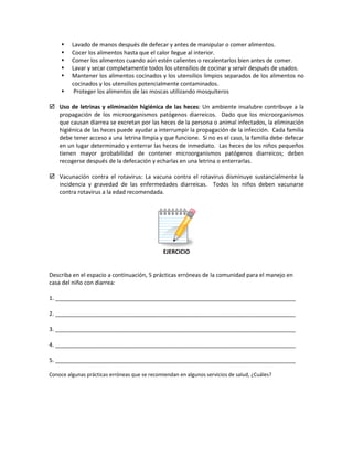 Lavado de manos después de defecar y antes de manipular o comer alimentos.
 Cocer los alimentos hasta que el calor llegue al interior.
 Comer los alimentos cuando aún estén calientes o recalentarlos bien antes de comer.
 Lavar y secar completamente todos los utensilios de cocinar y servir después de usados.
 Mantener los alimentos cocinados y los utensilios limpios separados de los alimentos no
cocinados y los utensilios potencialmente contaminados.
 Proteger los alimentos de las moscas utilizando mosquiteros
 Uso de letrinas y eliminación higiénica de las heces: Un ambiente insalubre contribuye a la
propagación de los microorganismos patógenos diarreicos. Dado que los microorganismos
que causan diarrea se excretan por las heces de la persona o animal infectados, la eliminación
higiénica de las heces puede ayudar a interrumpir la propagación de la infección. Cada familia
debe tener acceso a una letrina limpia y que funcione. Si no es el caso, la familia debe defecar
en un lugar determinado y enterrar las heces de inmediato. Las heces de los niños pequeños
tienen mayor probabilidad de contener microorganismos patógenos diarreicos; deben
recogerse después de la defecación y echarlas en una letrina o enterrarlas.
 Vacunación contra el rotavirus: La vacuna contra el rotavirus disminuye sustancialmente la
incidencia y gravedad de las enfermedades diarreicas. Todos los niños deben vacunarse
contra rotavirus a la edad recomendada.
EJERCICIO
Describa en el espacio a continuación, 5 prácticas erróneas de la comunidad para el manejo en
casa del niño con diarrea:
1. ____________________________________________________________________________
2. ____________________________________________________________________________
3. ____________________________________________________________________________
4. ____________________________________________________________________________
5. ____________________________________________________________________________
Conoce algunas prácticas erróneas que se recomiendan en algunos servicios de salud, ¿Cuáles?
 