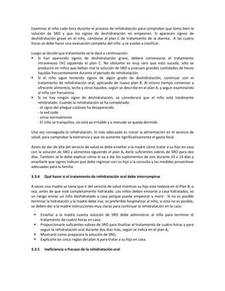 Examinar al niño cada hora durante el proceso de rehidratación para comprobar que toma bien la
solución de SRO y que los signos de deshidratación no empeoran. Si aparecen signos de
deshidratación grave en el niño, cámbiese al plan C de tratamiento de la diarrea. A las cuatro
horas se debe hacer una evaluación completa del niño y se vuelve a clasificar.
Luego se decide que tratamiento se le dará a continuación:
 Si han aparecido signos de deshidratación grave, deberá comenzarse el tratamiento
intravenoso (IV) siguiendo el plan C. No obstante es muy raro que esto suceda, sólo se
producirá en niños que beban mal la solución de SRO y evacuen grandes cantidades de heces
liquidas frecuentemente durante el periodo de rehidratación.
 Si el niño sigue teniendo signos de algún grado de deshidratación, continuar con el
tratamiento de rehidratación oral, aplicando de nuevo plan B. Al mismo tiempo comenzar a
ofrecerle alimentos, leche y otros líquidos, según se describe en el plan A, y seguir examinando
al niño con frecuencia.
 Si no hay ningún signo de deshidratación, se considerará que el niño está totalmente
rehidratado. Cuando la rehidratación se ha completado:
- el signo del pliegue cutáneo ha desaparecido
- la sed cede
- orina normalmente
- El niño se tranquiliza, no está ya irritable y a menudo se queda dormido
Una vez conseguida la rehidratación, lo más adecuado es iniciar la alimentación en el servicio de
salud, para comprobar la tolerancia y que no aumente significativamente el gasto fecal.
Antes de dar de alta del servicio de salud se debe enseñar a la madre cómo tratar a su hijo en casa
con la solución de SRO y alimentos siguiendo el plan A, darle suficientes sobres de SRO para dos
días. También se le debe explicar cómo le va a dar los suplementos de zinc durante 10 a 14 días y
enseñarle que signos indican que debe regresar con su hijo a la consulta y las medidas preventivas
adecuadas para la familia.
3.3.4 Qué hacer si el tratamiento de rehidratación oral debe interrumpirse
A veces una madre se tiene que ir del servicio de salud mientras su hijo está todavía en el Plan B, o
sea, antes de que esté completamente hidratado. Los niños deben enviarse a casa hidratados, es
un riesgo enviar un niño deshidratado a casa porque puede empeorar y morir. Si no es posible
terminar la hidratación y la madre debe irse, es preferible hospitalizar al niño, si esto no es posible,
se deben dar a la madre instrucciones muy claras para continuar la rehidratación en la casa:
 Enseñar a la madre cuanta solución de SRO debe administrar al niño para terminar el
tratamiento de cuatro horas en casa:
 Proporcionarle suficientes sobres de SRO para finalizar el tratamiento de cuatro horas y para
seguir la rehidratación oral durante dos días más, según se indica en el plan A;
 Mostrarle como preparara la solución de SRO;
 Explicarle las cinco reglas del plan A para tratar a su hijo en casa.
3.3.5 Ineficiencia o fracaso de la rehidratación oral
 
