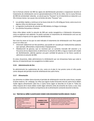 Con la formula anterior de SRO los signos de deshidratación persistían o reaparecían durante el
tratamiento de rehidratación oral en aproximadamente el 5% de los niños. Con la nueva fórmula
de SRO de osmolaridad reducida, se calcula que los “fracasos” en el tratamiento se reducirán a un
3% o incluso menos. Las causas más corrientes de estos “fracasos” son:
 Las pérdidas rápidas y continuas en las heces (más de 15 a 20 ml/kg por hora), como ocurre en
algunos niños con diarrea por rotavirus.
 La ingestión insuficiente de solución de SRO debido a la fatiga o la letargia.
 Los vómitos frecuentes e intensos.
Estos niños deben recibir la solución de SRO por sonda nasogástrica o hidratación intravenosa,
como se explicará más adelante. Se podrá reanudar el tratamiento de rehidratación oral una vez
confirmada la mejoría con los signos de deshidratación.
Son raras las veces en las que no esté indicado el tratamiento de rehidratación oral. Pero puede
ocurrir en niños con:
 Distensión abdominal con íleo paralitico, que puede ser causado por medicamentos opiáceos
(por ejemplo, difenoxilato o loperamida) e hipopotasemia.
 Malabsorción de glucosa, que se reconoce por un aumento marcado del volumen y la
frecuencia de las deposiciones al administrar la solución de SRO y ninguna mejoría del estado
de deshidratación; además aparece una gran cantidad de glucosa en las heces cuando se
administra la solución de SRO.
En estas situaciones, debe administrarse la rehidratación por vía intravenosa hasta que ceda la
diarrea; el tratamiento por vía nasogástrica no debe usarse.
3.3.6 Administración de Zinc
Se administrarán los suplementos de zinc, como en el plan A, tan pronto como el niño pueda
comer después del período inicial de rehidratación de cuatro horas.
3.3.7 Alimentación
Los alimentos no deben darse durante el período de rehidratación inicial de cuatro horas, excepto
la leche materna. Sin embargo, los niños que siguen el plan B durante más de cuatro horas deben
recibir alguna alimentación cada tres o cuatro horas según se describe en el plan A. Todos los
niños mayores de 6 meses deben recibir algún alimento antes de enviarlos de nuevo a casa. Esto
ayuda a recalcarles a las madres la importancia de la alimentación constante durante la diarrea.
3.4 TRATAR AL NIÑO CLASIFICADO COMO CON DESHIDRATACIÓN GRAVE: PLAN C
Dos de los signos siguientes:
 Letárgico o inconsciente
 Ojos hundidos
 No puede beber o bebe con
dificultad
 El pliegue cutáneo se recupera muy
lentamente(≥2 segundos)
DIARREA CON
DESHIDRATACIÓN
GRAVE
 Si el niño no tiene otra clasificación grave: Dar
líquidos para la deshidratación grave PLAN C
 Si tiene otra clasificación grave: referir
URGENTEMENTE al hospital según las normas de
estabilización y transporte “REFIERA”
 