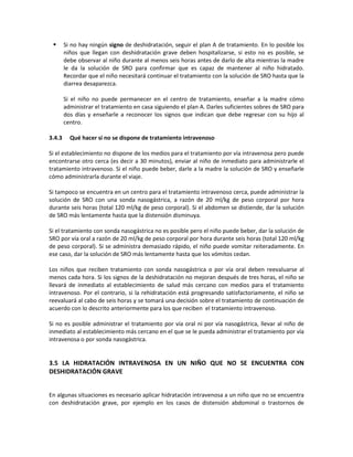  Si no hay ningún signo de deshidratación, seguir el plan A de tratamiento. En lo posible los
niños que llegan con deshidratación grave deben hospitalizarse, si esto no es posible, se
debe observar al niño durante al menos seis horas antes de darlo de alta mientras la madre
le da la solución de SRO para confirmar que es capaz de mantener al niño hidratado.
Recordar que el niño necesitará continuar el tratamiento con la solución de SRO hasta que la
diarrea desaparezca.
Si el niño no puede permanecer en el centro de tratamiento, enseñar a la madre cómo
administrar el tratamiento en casa siguiendo el plan A. Darles suficientes sobres de SRO para
dos días y enseñarle a reconocer los signos que indican que debe regresar con su hijo al
centro.
3.4.3 Qué hacer si no se dispone de tratamiento intravenoso
Si el establecimiento no dispone de los medios para el tratamiento por vía intravenosa pero puede
encontrarse otro cerca (es decir a 30 minutos), enviar al niño de inmediato para administrarle el
tratamiento intravenoso. Si el niño puede beber, darle a la madre la solución de SRO y enseñarle
cómo administrarla durante el viaje.
Si tampoco se encuentra en un centro para el tratamiento intravenoso cerca, puede administrar la
solución de SRO con una sonda nasogástrica, a razón de 20 ml/kg de peso corporal por hora
durante seis horas (total 120 ml/kg de peso corporal). Si el abdomen se distiende, dar la solución
de SRO más lentamente hasta que la distensión disminuya.
Si el tratamiento con sonda nasogástrica no es posible pero el niño puede beber, dar la solución de
SRO por vía oral a razón de 20 ml/kg de peso corporal por hora durante seis horas (total 120 ml/kg
de peso corporal). Si se administra demasiado rápido, el niño puede vomitar reiteradamente. En
ese caso, dar la solución de SRO más lentamente hasta que los vómitos cedan.
Los niños que reciben tratamiento con sonda nasogástrica o por vía oral deben reevaluarse al
menos cada hora. Si los signos de la deshidratación no mejoran después de tres horas, el niño se
llevará de inmediato al establecimiento de salud más cercano con medios para el tratamiento
intravenoso. Por el contrario, si la rehidratación está progresando satisfactoriamente, el niño se
reevaluará al cabo de seis horas y se tomará una decisión sobre el tratamiento de continuación de
acuerdo con lo descrito anteriormente para los que reciben el tratamiento intravenoso.
Si no es posible administrar el tratamiento por vía oral ni por vía nasogástrica, llevar al niño de
inmediato al establecimiento más cercano en el que se le pueda administrar el tratamiento por vía
intravenosa o por sonda nasogástrica.
3.5 LA HIDRATACIÓN INTRAVENOSA EN UN NIÑO QUE NO SE ENCUENTRA CON
DESHIDRATACIÓN GRAVE
En algunas situaciones es necesario aplicar hidratación intravenosa a un niño que no se encuentra
con deshidratación grave, por ejemplo en los casos de distensión abdominal o trastornos de
 