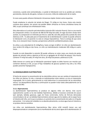 conciencia, cuando está contraindicada, o cuando la hidratación oral no es posible por vómitos
persistentes, diarrea de alto gasto, rechazo a la vía oral, o falta de colaboración de la madre.
En esos casos puede utilizarse hidratación intravenosa rápida. Existen varios esquemas.
Puede emplearse la solución de lactato de Ringer, 75 ml/kg en tres horas. Como esta mezcla
contiene poco potasio, tan pronto sea posible deben ofrecerse en forma simultánea tomas de
SRO, lo que constituye una rehidratación mixta.
Otra alternativa es la solución poli-electrolítica (solución 90 ó solución Pizarro). Esta es una mezcla
de composición similar a la solución de SRO de 90 mEq/l de sodio. En lugar de tener citrato tiene
acetato. Su composición en milimoles por litro es: sodio 90, cloro 80, potasio 20 y acetato 30, tiene
dextrosa al 2%. Es adecuada para el tratamiento de la deshidratación cuando no puede utilizarse
la hidratación oral y el paciente no está en choque hipovolémico. Tiene la ventaja de que viene
lista, no es necesario hacer mezclas y proporciona suficiente cantidad de potasio y base.
Se utiliza a una velocidad de 25 ml/kg/hora, hasta corregir el déficit. Un niño con deshidratación
leve recibirá 50 ml/kg en dos horas, un niño con deshidratación moderada 100 ml/kg en cuatro
horas.
Cuando no está disponible la solución 90 puede utilizarse en estos casos una mezcla de partes
iguales de solución salina y dextrosa al 5% con un agregado de 20 mEq/l de potasio. Esta mezcla
contiene 77 mEq/l de sodio, 97 mEq/l de cloro, 20 mEq/l de potasio y dextrosa al 2,5%.
Debe tenerse en cuenta que la hidratación parenteral rápida no debe hacerse con mezclas que
contienen dextrosa al 5%, ya que el flujo metabólico de glucosa quedaría muy alto y los niños
pueden presentar hiperglucemia.
3.6 DESEQUILIBRIOS ELECTROLÍTICOS
El hecho de conocer la concentración de los electrólitos séricos rara vez cambia el tratamiento de
los niños con diarrea. Es más, a menudo se malinterpretan estos valores y se da un tratamiento
inapropiado. Por lo tanto, generalmente es inútil determinar la concentración de los electrólitos
séricos. Los desequilibrios descritos a continuación se pueden tratar todos adecuadamente con la
solución de SRO.
3.6.1. Hipernatremia
La deshidratación hipernatrémica se produce en algunos niños con diarrea. Esto ocurre
especialmente cuando se les dan bebidas hipertónicas, debido al excesivo contenido de azúcar
(por ejemplo, bebidas gaseosas, jugos de frutas comerciales, leches de fórmula demasiado
concentradas) o de sal. Las bebidas hiperosmolares extraen agua de los tejidos y de la sangre hacia
el intestino del niño, con lo que se produce un aumento de la concentración de sodio en el líquido
extracelular. Si el soluto de la bebida no se absorbe plenamente, se atrae agua hacia el intestino y
se produce diarrea osmótica.
Los niños con deshidratación hipernatrémica (Na+ sérico >150 mmol/l) tienen una sed
desproporcionada en comparación con la manifestación de los otros signos de la deshidratación. El
 