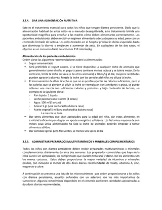 3.7.4. DAR UNA ALIMENTACIÓN NUTRITIVA
Este es el tratamiento esencial para todos los niños que tengan diarrea persistente. Dado que la
alimentación habitual de estos niños es a menudo desequilibrada, este tratamiento brinda una
oportunidad magnífica para enseñar a las madres cómo deben alimentarlos correctamente. Los
pacientes ambulatorios deben recibir un régimen alimentario adecuado para su edad, pero con un
contenido limitado de lactosa. Los niños tratados en el hospital precisarán dietas especiales hasta
que disminuya la diarrea y empiecen a aumentar de peso. En cualquiera de los dos casos, el
objetivo es un consumo diario de al menos 110 calorías/kg.
Alimentación de los pacientes ambulatorios
Deben darse las siguientes recomendaciones sobre la alimentación:
 Seguir amamantado
 Será preferible el yogurt casero, si se tiene disponible, a cualquier leche de animales que
generalmente tome el niño; el yogurt casero contiene menos lactosa y se tolera mejor. De lo
contrario, limite la leche de vaca (o de otros animales) a 50 ml/kg al día; mayores cantidades
pueden agravar la diarrea. Mezcle la leche con los cereales del niño; no diluya la leche.
 El inconveniente de diluir la leche es que no es posible aportar las calorías suficientes, pero si
las calorías que se pierden al diluir la leche se reemplazan con almidones y grasa, se puede
obtener una mezcla con suficientes calorías y proteínas y bajo contenido de lactosa, un
ejemplo es la siguiente dieta:
- Pan tajado: 1 tajada
- Leche pasteurizada: 100 ml (3 onzas)
- Agua: 100 ml (3 onzas)
- Azúcar 5 gr (una cucharadita dulcera rasa)
- Aceite vegetal 5 ml (una cucharadita dulcera rasa)
La mezcla se licúa.
 Dar otros alimentos que sean apropiados para la edad del niño, dar estos alimentos en
cantidad suficiente para lograr un aporte energético suficiente. Los lactantes mayores de seis
meses cuya única alimentación ha sido la leche de animales deberán empezar a tomar
alimentos sólidos.
 Dar comidas ligeras pero frecuentes, al menos seis veces al día
3.7.5. ADMINISTRAR PREPARADOS MULTIVITAMÍNICOS Y MINERALES COMPLEMENTARIOS
Todos los niños con diarrea persistente deben recibir preparados multivitamínicos y minerales
complementarios diariamente durante dos semanas. Los preparados comerciales que haya en la
zona suelen ser apropiados; los comprimidos que pueden triturarse y darse con los alimentos son
los menos costosos. Estos deben proporcionar la mayor variedad de vitaminas y minerales
posible, con inclusión al menos de dos dosis diarias recomendadas de folato, vitamina A, zinc,
magnesio y cobre.
A continuación se presenta una lista de los micronutrientes que deben proporcionarse a los niños
con diarrea persistente, aquellos señalados con un asterisco son los más importantes de
suministrar. Algunos comprimidos disponibles en el comercio contienen cantidades aproximadas a
dos dosis diarias recomendadas.
 
