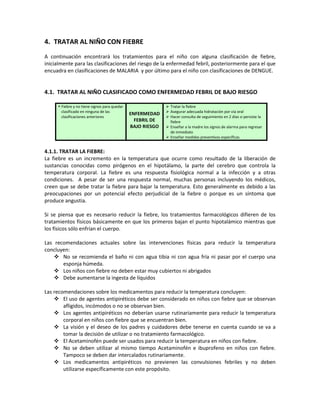 4. TRATAR AL NIÑO CON FIEBRE
A continuación encontrará los tratamientos para el niño con alguna clasificación de fiebre,
inicialmente para las clasificaciones del riesgo de la enfermedad febril, posteriormente para el que
encuadra en clasificaciones de MALARIA y por último para el niño con clasificaciones de DENGUE.
4.1. TRATAR AL NIÑO CLASIFICADO COMO ENFERMEDAD FEBRIL DE BAJO RIESGO
 Fiebre y no tiene signos para quedar
clasificado en ninguna de las
clasificaciones anteriores
ENFERMEDAD
FEBRIL DE
BAJO RIESGO
 Tratar la fiebre
 Asegurar adecuada hidratación por vía oral
 Hacer consulta de seguimiento en 2 días si persiste la
fiebre
 Enseñar a la madre los signos de alarma para regresar
de inmediato
 Enseñar medidas preventivas específicas
4.1.1. TRATAR LA FIEBRE:
La fiebre es un incremento en la temperatura que ocurre como resultado de la liberación de
sustancias conocidas como pirógenos en el hipotálamo, la parte del cerebro que controla la
temperatura corporal. La fiebre es una respuesta fisiológica normal a la infección y a otras
condiciones. A pesar de ser una respuesta normal, muchas personas incluyendo los médicos,
creen que se debe tratar la fiebre para bajar la temperatura. Esto generalmente es debido a las
preocupaciones por un potencial efecto perjudicial de la fiebre o porque es un síntoma que
produce angustia.
Si se piensa que es necesario reducir la fiebre, los tratamientos farmacológicos difieren de los
tratamientos físicos básicamente en que los primeros bajan el punto hipotalámico mientras que
los físicos sólo enfrían el cuerpo.
Las recomendaciones actuales sobre las intervenciones físicas para reducir la temperatura
concluyen:
 No se recomienda el baño ni con agua tibia ni con agua fría ni pasar por el cuerpo una
esponja húmeda.
 Los niños con fiebre no deben estar muy cubiertos ni abrigados
 Debe aumentarse la ingesta de líquidos
Las recomendaciones sobre los medicamentos para reducir la temperatura concluyen:
 El uso de agentes antipiréticos debe ser considerado en niños con fiebre que se observan
afligidos, incómodos o no se observan bien.
 Los agentes antipiréticos no deberían usarse rutinariamente para reducir la temperatura
corporal en niños con fiebre que se encuentran bien.
 La visión y el deseo de los padres y cuidadores debe tenerse en cuenta cuando se va a
tomar la decisión de utilizar o no tratamiento farmacológico.
 El Acetaminofén puede ser usados para reducir la temperatura en niños con fiebre.
 No se deben utilizar al mismo tiempo Acetaminofén e ibuprofeno en niños con fiebre.
Tampoco se deben dar intercalados rutinariamente.
 Los medicamentos antipiréticos no previenen las convulsiones febriles y no deben
utilizarse específicamente con este propósito.
 