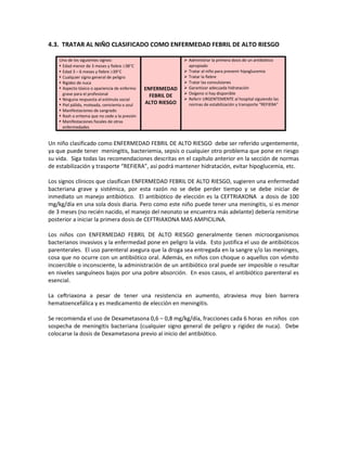 4.3. TRATAR AL NIÑO CLASIFICADO COMO ENFERMEDAD FEBRIL DE ALTO RIESGO
Uno de los siguientes signos:
 Edad menor de 3 meses y fiebre ≥38°C
 Edad 3 – 6 meses y fiebre ≥39°C
 Cualquier signo general de peligro
 Rigidez de nuca
 Aspecto tóxico o apariencia de enfermo
grave para el profesional
 Ninguna respuesta al estímulo social
 Piel pálida, moteada, cenicienta o azul
 Manifestaciones de sangrado
 Rash o eritema que no cede a la presión
 Manifestaciones focales de otras
enfermedades
ENFERMEDAD
FEBRIL DE
ALTO RIESGO
 Administrar la primera dosis de un antibiótico
apropiado
 Tratar al niño para prevenir hipoglucemia
 Tratar la fiebre
 Tratar las convulsiones
 Garantizar adecuada hidratación
 Oxigeno si hay disponible
 Referir URGENTEMENTE al hospital siguiendo las
normas de estabilización y transporte “REFIERA”
Un niño clasificado como ENFERMEDAD FEBRIL DE ALTO RIESGO debe ser referido urgentemente,
ya que puede tener meningitis, bacteriemia, sepsis o cualquier otro problema que pone en riesgo
su vida. Siga todas las recomendaciones descritas en el capítulo anterior en la sección de normas
de estabilización y trasporte “REFIERA”, así podrá mantener hidratación, evitar hipoglucemia, etc.
Los signos clínicos que clasifican ENFERMEDAD FEBRIL DE ALTO RIESGO, sugieren una enfermedad
bacteriana grave y sistémica, por esta razón no se debe perder tiempo y se debe iniciar de
inmediato un manejo antibiótico. El antibiótico de elección es la CEFTRIAXONA a dosis de 100
mg/kg/día en una sola dosis diaria. Pero como este niño puede tener una meningitis, si es menor
de 3 meses (no recién nacido, el manejo del neonato se encuentra más adelante) debería remitirse
posterior a iniciar la primera dosis de CEFTRIAXONA MAS AMPICILINA.
Los niños con ENFERMEDAD FEBRIL DE ALTO RIESGO generalmente tienen microorganismos
bacterianos invasivos y la enfermedad pone en peligro la vida. Esto justifica el uso de antibióticos
parenterales. El uso parenteral asegura que la droga sea entregada en la sangre y/o las meninges,
cosa que no ocurre con un antibiótico oral. Además, en niños con choque o aquellos con vómito
incoercible o inconsciente, la administración de un antibiótico oral puede ser imposible o resultar
en niveles sanguíneos bajos por una pobre absorción. En esos casos, el antibiótico parenteral es
esencial.
La ceftriaxona a pesar de tener una resistencia en aumento, atraviesa muy bien barrera
hematoencefálica y es medicamento de elección en meningitis.
Se recomienda el uso de Dexametasona 0,6 – 0,8 mg/kg/día, fracciones cada 6 horas en niños con
sospecha de meningitis bacteriana (cualquier signo general de peligro y rigidez de nuca). Debe
colocarse la dosis de Dexametasona previo al inicio del antibiótico.
 