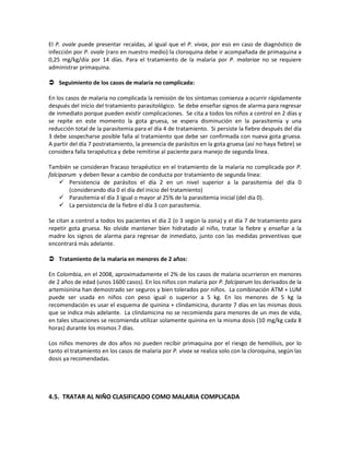 El P. ovale puede presentar recaídas, al igual que el P. vivax, por eso en caso de diagnóstico de
infección por P. ovale (raro en nuestro medio) la cloroquina debe ir acompañada de primaquina a
0,25 mg/kg/día por 14 días. Para el tratamiento de la malaria por P. malariae no se requiere
administrar primaquina.
 Seguimiento de los casos de malaria no complicada:
En los casos de malaria no complicada la remisión de los síntomas comienza a ocurrir rápidamente
después del inicio del tratamiento parasitológico. Se debe enseñar signos de alarma para regresar
de inmediato porque pueden existir complicaciones. Se cita a todos los niños a control en 2 días y
se repite en este momento la gota gruesa, se espera disminución en la parasitemia y una
reducción total de la parasitemia para el día 4 de tratamiento. Si persiste la fiebre después del día
3 debe sospecharse posible falla al tratamiento que debe ser confirmada con nueva gota gruesa.
A partir del día 7 postratamiento, la presencia de parásitos en la gota gruesa (así no haya fiebre) se
considera falla terapéutica y debe remitirse al paciente para manejo de segunda línea.
También se consideran fracaso terapéutico en el tratamiento de la malaria no complicada por P.
falciparum y deben llevar a cambio de conducta por tratamiento de segunda línea:
 Persistencia de parásitos el día 2 en un nivel superior a la parasitemia del día 0
(considerando día 0 el día del inicio del tratamiento)
 Parasitemia el día 3 igual o mayor al 25% de la parasitemia inicial (del día 0).
 La persistencia de la fiebre el día 3 con parasitemia.
Se citan a control a todos los pacientes el día 2 (o 3 según la zona) y el día 7 de tratamiento para
repetir gota gruesa. No olvide mantener bien hidratado al niño, tratar la fiebre y enseñar a la
madre los signos de alarma para regresar de inmediato, junto con las medidas preventivas que
encontrará más adelante.
 Tratamiento de la malaria en menores de 2 años:
En Colombia, en el 2008, aproximadamente el 2% de los casos de malaria ocurrieron en menores
de 2 años de edad (unos 1600 casos). En los niños con malaria por P. falciparum los derivados de la
artemisinina han demostrado ser seguros y bien tolerados por niños. La combinación ATM + LUM
puede ser usada en niños con peso igual o superior a 5 kg. En los menores de 5 kg la
recomendación es usar el esquema de quinina + clindamicina, durante 7 días en las mismas dosis
que se indica más adelante. La clindamicina no se recomienda para menores de un mes de vida,
en tales situaciones se recomienda utilizar solamente quinina en la misma dosis (10 mg/kg cada 8
horas) durante los mismos 7 días.
Los niños menores de dos años no pueden recibir primaquina por el riesgo de hemólisis, por lo
tanto el tratamiento en los casos de malaria por P. vivax se realiza solo con la cloroquina, según las
dosis ya recomendadas.
4.5. TRATAR AL NIÑO CLASIFICADO COMO MALARIA COMPLICADA
 