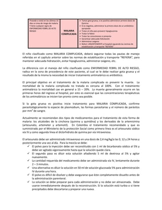 Procede o visitó en los últimos 15
días un área de riesgo de malaria
Y tiene cualquier signo de
ENFERMEDAD FEBRIL DE ALTO
RIESGO MALARIA
COMPLICADA
 Tomar gota gruesa, si es positiva administrar primera dosis de
Quinina
 Si es negativa, administrar la primera dosis de un antibiótico
apropiado
 Tratar al niño para prevenir hipoglucemia
 Tratar la fiebre
 Tratar las convulsiones si presenta
 Garantizar adecuada hidratación
 Administrar oxigeno
 Referir URGENTEMENTE al hospital siguiendo las normas de
estabilización y transporte “REFIERA”
El niño clasificado como MALARIA COMPLICADA, deberá seguirse todas las pautas de manejo
referidas en el capítulo anterior sobre las normas de estabilización y transporte “REFIERA”, para
mantener adecuada hidratación, evitar hipoglucemia, administrar oxigeno, etc.
La diferencia con el manejo del niño clasificado como ENFERMEDAD FEBRIL DE ALTO RIESGO,
radica en la zona de procedencia de este paciente, al cual se le debe realizar gota gruesa y el
resultado de la misma la necesidad de iniciar tratamiento antimalárico vs antibiótico.
El principal objetivo en el tratamiento de la malaria complicada es prevenir la muerte. La
mortalidad de la malaria complicada no tratada es cercana al 100%. Con el tratamiento
antimalárico la mortalidad cae en general a 15 – 20%. La muerte generalmente ocurre en las
primeras horas del ingreso al hospital, por esto es esencial que las concentraciones terapéuticas
de los antimaláricos se inicien tan pronto como sea posible.
Si la gota gruesa es positiva inicie tratamiento para MALARIA COMPLICADA, confirme
parasitológicamente la especie de plasmodium, las formas parasitarias y el número de parásitos
por mm3
de sangre.
Actualmente se recomiendan dos tipos de medicamentos para el tratamiento de esta forma de
malaria: los alcaloides de la cinchona (quinina y quinidina) y los derivados de la artemisinina
(artesunato, artemeter y artemotil). En Colombia el tratamiento recomendado y que es
suministrado por el Ministerio de la protección Social como primera línea es el artesunato sódico
vía IV y como segunda línea el diclorhidrato de quinina por vía intravenosa.
El artesunato debe ser administrado intravenoso en una dosis de 2,4 mg/kg/a las 0, 12 y 24 horas y
posteriormente una vez al día. Para la mezcla se debe:
 El polvo para la inyección debe ser reconstituido con 1 ml de bicarbonato sódico al 5% y
debe ser agitado vigorosamente hasta que la solución quede clara.
 El segundo paso es diluir esta solución añadiendo 5 ml de dextrosa al 5% y agitar
nuevamente.
 La cantidad requerida del medicamento debe ser administrada vía IV, lentamente durante
2 – 3 minutos.
 Una alternativa es diluir la solución en 50 ml de solución glucosada 5% para administración
IV durante una hora.
 El polvo es difícil de disolver y debe asegurarse que éste completamente disuelto antes de
la administración parenteral.
 La solución se debe preparar para cada administración y no debe ser almacenada. Debe
usarse inmediatamente después de la reconstrucción. Si la solución está turbia o si tiene
precipitados debe descartarse y preparar una nueva.
 