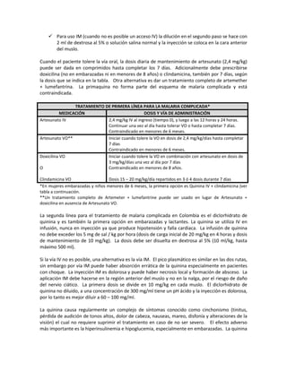  Para uso IM (cuando no es posible un acceso IV) la dilución en el segundo paso se hace con
2 ml de dextrosa al 5% o solución salina normal y la inyección se coloca en la cara anterior
del muslo.
Cuando el paciente tolere la vía oral, la dosis diaria de mantenimiento de artesunato (2,4 mg/kg)
puede ser dada en comprimidos hasta completar los 7 días. Adicionalmente debe prescribirse
doxicilina (no en embarazadas ni en menores de 8 años) o clindamicina, también por 7 días, según
la dosis que se indica en la tabla. Otra alternativa es dar un tratamiento completo de artemether
+ lumefantrina. La primaquina no forma parte del esquema de malaria complicada y está
contraindicada.
TRATAMIENTO DE PRIMERA LÍNEA PARA LA MALARIA COMPLICADA*
MEDICACIÓN DOSIS Y VÍA DE ADMINISTRACIÓN
Artesunato IV 2,4 mg/kg IV al ingreso (tiempo 0), y luego a las 12 horas y 24 horas.
Continuar una vez al día hasta tolerar VO o hasta completar 7 días.
Contraindicado en menores de 6 meses.
Artesunato VO** Iniciar cuando tolere la VO en dosis de 2,4 mg/kg/días hasta completar
7 días
Contraindicado en menores de 6 meses.
Doxicilina VO
O
Clindamicina VO
Iniciar cuando tolere la VO en combinación con artesunato en dosis de
3 mg/kg/días una vez al día por 7 días
Contraindicado en menores de 8 años.
Dosis 15 – 20 mg/kg/día repartidos en 3 ó 4 dosis durante 7 días
*En mujeres embarazadas y niños menores de 6 meses, la primera opción es Quinina IV + clindamicina (ver
tabla a continuación.
**Un tratamiento completo de Artemeter + lumefantrine puede ser usado en lugar de Artesunato +
doxicilina en ausencia de Artesunato VO.
La segunda línea para el tratamiento de malaria complicada en Colombia es el diclorhidrato de
quinina y es también la primera opción en embarazadas y lactantes. La quinina se utiliza IV en
infusión, nunca en inyección ya que produce hipotensión y falla cardiaca. La infusión de quinina
no debe exceder los 5 mg de sal / kg por hora (dosis de carga inicial de 20 mg/kg en 4 horas y dosis
de mantenimiento de 10 mg/kg). La dosis debe ser disuelta en dextrosa al 5% (10 ml/kg, hasta
máximo 500 ml).
Si la vía IV no es posible, una alternativa es la vía IM. El pico plasmático es similar en las dos rutas,
sin embargo por vía IM puede haber absorción errática de la quinina especialmente en pacientes
con choque. La inyección IM es dolorosa y puede haber necrosis local y formación de absceso. La
aplicación IM debe hacerse en la región anterior del muslo y no en la nalga, por el riesgo de daño
del nervio ciático. La primera dosis se divide en 10 mg/kg en cada muslo. El diclorhidrato de
quinina no diluido, a una concentración de 300 mg/ml tiene un pH ácido y la inyección es dolorosa,
por lo tanto es mejor diluir a 60 – 100 mg/ml.
La quinina causa regularmente un complejo de síntomas conocido como cinchonismo (tinitus,
pérdida de audición de tonos altos, dolor de cabeza, nauseas, mareo, disfonía y alteraciones de la
visión) el cual no requiere suprimir el tratamiento en caso de no ser severo. El efecto adverso
más importante es la hiperinsulinemia e hipoglucemia, especialmente en embarazadas. La quinina
 