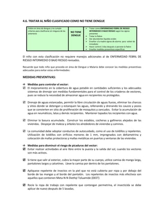 4.6. TRATAR AL NIÑO CLASIFICADO COMO NO TIENE DENGUE
Fiebre en área de dengue y no cumple
criterios para clasificarse en ninguna de las
anteriores
NO TIENE
DENGUE
 Tratar como ENFERMEDAD FEBRIL DE RIESGO
INTERMEDIO O BAJO RIESGO según los signos
presentes
 Tratar la fiebre
 Dar abundantes líquidos orales
 Enseñar a la madre signos de alarma para volver de
inmediato
 Hacer control 2 días después si persiste la fiebre
 Enseñar medidas preventivas específicas
El niño con esta clasificación no requiere manejos adicionales al de ENFERMEDAD FEBRIL DE
RIESGO INTERMEDIO O BAJO RIESGO revisados.
Recuerde que todo niño que proceda en área de Dengue o Malaria debe conocer las medidas preventivas
adecuadas para evitar estas enfermedades:
MEDIDAS PREVENTIVAS:
 Medidas para controlar el vector:
 El mejoramiento en la cobertura de agua potable en cantidades suficientes y los adecuados
sistemas de drenaje son medidas fundamentales para el control de los criaderos de vectores,
pues se reduce la necesidad de almacenar agua en recipientes no protegidos.
 Drenaje de aguas estancadas, permitir la libre circulación de aguas lluvias, eliminar los charcos
y sitios donde se detengan y estanquen las aguas, rellenando y drenando los cauces y pozos
que se convierten en sitio de proliferación de mosquitos y zancudos. Evitar la acumulación de
agua en neumáticos, latas y demás recipientes. Mantener tapados los recipientes con agua.
 Eliminar la basura acumulada. Construir los establos, cocheras y gallineros alejados de las
viviendas. Despejar de maleza y árboles los alrededores de viviendas y caminos.
 La comunidad debe adoptar conductas de autocuidado, como el uso de toldillos y repelentes.
Utilización de toldillos con orificios menores de 1 mm, impregnados con deltametrina y
colocación de mallas protectoras y mallas metálicas en puertas y ventanas de las viviendas.
 Medidas para disminuir el riesgo de picaduras del vector:
 Evitar realizar actividades al aire libre entre la puesta y la salida del sol, cuando los vectores
son más activos.
 Si tiene que salir al exterior, cubra la mayor parte de su cuerpo, utilice camisa de manga larga,
pantalones largos y calcetines. Lleve la camisa por dentro de los pantalones.
 Aplíquese repelente de insectos en la piel que no está cubierta por ropa y por debajo del
borde de las mangas y el borde del pantalón. Los repelentes de insectos más efectivos son
aquellos que contienen Meta-N-N Diethyl Toluamide (DEET)
 Rocíe la ropa de trabajo con repelente que contengan permetrina, el insecticida se debe
aplicar de nuevo después de 5 lavadas.
 