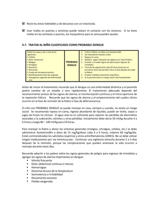  Rocíe las áreas habitables y de descanso con un insecticida.
 Usar mallas en puertas y ventanas puede reducir el contacto con los vectores. Si no tiene
mallas en las ventanas o puertas, los mosquiteros para la cama pueden ayudar.
4.7. TRATAR AL NIÑO CLASIFICADO COMO PROBABLE DENGUE
Fiebre sin causa y dos o más de los
siguientes:
 Cefalea
 Dolor retroocular
 Mialgias
 Artralgias
 Exantema
 Postración
 Prueba de torniquete positiva
 Manifestaciones leves de sangrado
 Hemograma sugestivo de enfermedad
viral
PROBABLE
DENGUE
 Tratar la fiebre y el dolor con Acetaminofén
 Dar abundantes líquidos orales
 Reposo en cama
 Notificar según indicación de vigilancia en Salud Pública
 Enseñar a la madre signos de alarma para regresar de
inmediato
 Consulta de seguimiento cada 24 horas hasta que se
encuentre fuera del periodo crítico (2 días después de ceder
la fiebre)
 Enseñar medidas preventivas específicas
 Si el paciente tiene un riesgo social trate hospitalizado
Antes de iniciar el tratamiento recuerde que el dengue es una enfermedad dinámica y el paciente
podría cambiar de un estadio a otro rápidamente. El tratamiento adecuado depende del
reconocimiento precoz de los signos de alarma, la monitorización continua y el inicio oportuno de
la reposición hídrica. Recuerde que los signos de alarma y el empeoramiento del cuadro clínico
ocurren en la fase de remisión de la fiebre o fase de defervescencia.
El niño con PROBABLE DENGUE se puede manejar en casa, siempre y cuando, no exista un riesgo
social. Se recomienda reposo en cama, ingesta abundante de líquidos, puede ser leche, sopas o
jugos de frutas no cítricos. El agua sola no es suficiente para reponer las pérdidas de electrolitos
asociadas a la sudoración, vómitos u otras pérdidas. Inicialmente debe darse 50 ml/kg durante 4 a
6 horas y luego 80 – 100 ml/kg para 24 horas.
Para manejar la fiebre y aliviar los síntomas generales (mialgias, artralgias, cefalea, etc.) se debe
administrar Acetaminofén a dosis de 15 mg/kg/dosis cada 4 a 6 horas, máximo 60 mg/kg/día.
Están contraindicados los salicilatos (aspirina) y otros antiinflamatorios (AINES). No se debe utilizar
ningún medicamento por vía intramuscular. Continuar una vigilancia estrecha durante 2 a 3 días
después de la remisión, porque las complicaciones que pueden amenazar la vida ocurren a
menudo durante estos días.
Recuerde advertir a los padres sobre los signos generales de peligro para regresar de inmediato y
agregar los signos de alarma importantes en dengue:
 Vómito frecuente
 Dolor abdominal continuo e intenso
 Hemorragias
 Descenso brusco de la temperatura
 Somnolencia o irritabilidad
 Decaimiento excesivo
 Palidez exagerada.
 