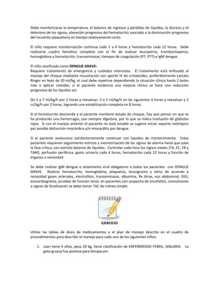 Debe monitorizarse la temperatura, el balance de ingresos y pérdidas de líquidos, la diuresis y el
deterioro de los signos, elevación progresiva del hematocrito asociada a la disminución progresiva
del recuento plaquetario en tiempo relativamente corto.
El niño requiere monitorización continua cada 1 a 4 horas y hematocrito cada 12 horas. Debe
realizarse cuadro hemático completo con el fin de evaluar leucopenia, trombocitopenia,
hemoglobina y hematocrito; transaminasas, tiempos de coagulación (PT, PTT) e IgM dengue.
El niño clasificado como DENGUE GRAVE:
Requiere tratamiento de emergencia y cuidados intensivos. El tratamiento está enfocado al
manejo del choque mediante resucitación con aporte IV de cristaloides, preferiblemente Lactato
Ringer en bolo de 20 ml/kg, el cual debe repetirse dependiendo la situación clínica hasta 2 bolos
más o aplicar coloides, si el paciente evidencia una mejoría clínica se hace una reducción
progresiva de los líquidos así:
De 5 a 7 ml/kg/h por 2 horas y reevaluar, 3 a 5 ml/kg/h en las siguientes 4 horas y reevaluar y 2
cc/kg/h por 2 horas, logrando una estabilización completa en 8 horas.
Si el hematocrito desciende y el paciente mantiene estado de choque, hay que pensar en que se
ha producido una hemorragia, casi siempre digestiva, por lo que se indica trasfusión de glóbulos
rojos. Si con el manejo anterior el paciente no está estable se sugiere iniciar soporte inotrópico
por posible disfunción miocárdica y/o miocarditis por dengue.
Si el paciente evoluciona satisfactoriamente continuar con líquidos de mantenimiento. Estos
pacientes requieren seguimiento estricto y monitorización de los signos de alarma hasta que pase
la fase crítica, con estricto balance de líquidos. Controlar cada hora los signos vitales (TA, FC, FR y
TAM), perfusión periférica, gasto urinario cada 4 horas, hematocrito cada 12 horas y función de
órganos a necesidad.
Se debe realizar IgM dengue o aislamiento viral obligatorio a todos los pacientes con DENGUE
GRAVE. Realizar hematocrito, hemoglobina, plaquetas, leucograma y otros de acuerdo a
necesidad gases arteriales, electrolitos, transaminasas, albumina, Rx tórax, eco abdominal, EKG,
ecocardiograma, pruebas de función renal, en pacientes con sospecha de encefalitis, convulsiones
o signos de focalización se debe tomar TAC de cráneo simple.
EJERCICIO
Utilice las tablas de dosis de medicamentos y el plan de manejo descrito en el cuadro de
procedimientos para describir el manejo para cada uno de los siguientes niños:
1. Juan tiene 4 años, pesa 20 kg, tiene clasificación de ENFERMEDAD FEBRIL, MALARIA. La
gota gruesa fue positiva para falciparum.
 