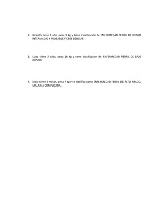 2. Ricardo tiene 1 año, pesa 9 kg y tiene clasificación de ENFERMEDAD FEBRIL DE RIESGO
INTERMEDIO Y PROBABLE FIEBRE DENGUE
3. Luisa tiene 3 años, pesa 16 kg y tiene clasificación de ENFERMEDAD FEBRIL DE BAJO
RIESGO
4. Nidia tiene 6 meses, pesa 7 kg y se clasifica como ENFERMEDAD FEBRIL DE ALTO RIESGO,
MALARIA COMPLICADA.
 