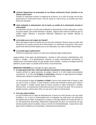  ¿Cuántas deposiciones ha presentado en las últimas veinticuatro horas? ¿Cuántas en las
últimas cuatro horas?
También es importante conocer la magnitud de la diarrea. Si un niño ha tenido más de diez
deposiciones en veinticuatro horas o más de cuatro en cuatro horas, se considera que tiene
diarrea de alto gasto.
 ¿Está recibiendo la alimentación? ¿Se ha hecho un cambio de la alimentación durante la
enfermedad?
Es importante conocer si el niño está recibiendo la alimentación en forma adecuada o si tiene
muy poco apetito, pero recibe alimentos o líquidos. Algunos niños están tan enfermos que no
reciben ningún alimento o presentan distensión abdominal que también dificulta la
alimentación.
 ¿Le ha dado suero oral o algún otro líquido?
Debe interrogarse sobre los líquidos que el niño está recibiendo. Muchas veces la madre está
haciendo ya un manejo correcto de la enfermedad y es importante reconocerlo. Otras veces
puede estar administrando líquidos que no son adecuados, los cuales se deben desaconsejar.
 ¿Le ha dado algún medicamento?
También es importante conocer si el niño viene recibiendo algún medicamento.
Luego verifique si hay signos de deshidratación. Cuando un niño comienza a deshidratarse, está
inquieto o irritable. Si la deshidratación continúa, se vuelve anormalmente somnoliento. A
medida que el niño pierde líquido, los ojos pueden verse hundidos. Cuando se le pliega la piel del
abdomen, la piel vuelve a su estado anterior lenta o muy lentamente.
OBSERVAR Y EXPLORAR para investigar los signos siguientes:
 El estado general del niño. ¿Está anormalmente somnoliento? ¿Está inquieto o irritable?
Cuando verificó los signos generales de peligro, observó si el niño estaba anormalmente
somnoliento. Si el niño está letárgico o inconsciente, presenta un signo general de peligro.
Utilícelo para clasificar el estado de hidratación del niño.
Un niño presenta el signo de inquieto o irritable si está en este estado todo el tiempo o cada
vez que lo tocan o mueven. Si está tranquilo cuando está tomando el pecho pero vuelve a
estar inquieto o irritable cuando deja de mamar, presenta el signo intranquilo o irritable.
Muchos niños se molestan por el sólo hecho de estar en el servicio de salud. Por lo común es
posible consolar y calmar estos niños, en cuyo caso el signo no está presente.
 Si los ojos están hundidos
Los ojos hundidos son un signo de deshidratación. A veces no es fácil percibir si los ojos están
hundidos o no. Lo que es imperceptible para el trabajador de salud quizá sea claramente
perceptible para la madre. Se pregunta a la madre si nota algo distinto en los ojos del niño. En
un niño gravemente desnutrido, visiblemente enflaquecido, (es decir, con marasmo), los ojos
siempre pueden parecer hundidos, incluso si el niño no está deshidratado. A pesar de ser este
signo menos confiable en el marasmático, utilícelo para la clasificación.
 