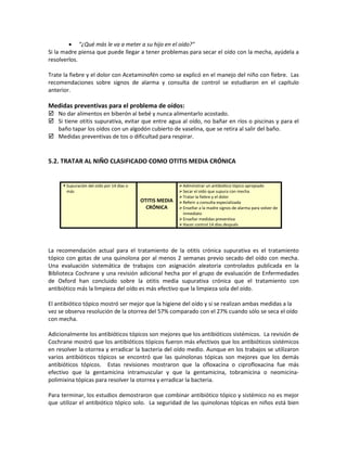 • "¿Qué más le va a meter a su hijo en el oído?"
Si la madre piensa que puede llegar a tener problemas para secar el oído con la mecha, ayúdela a
resolverlos.
Trate la fiebre y el dolor con Acetaminofén como se explicó en el manejo del niño con fiebre. Las
recomendaciones sobre signos de alarma y consulta de control se estudiaron en el capítulo
anterior.
Medidas preventivas para el problema de oídos:
 No dar alimentos en biberón al bebé y nunca alimentarlo acostado.
 Si tiene otitis supurativa, evitar que entre agua al oído, no bañar en ríos o piscinas y para el
baño tapar los oídos con un algodón cubierto de vaselina, que se retira al salir del baño.
 Medidas preventivas de tos o dificultad para respirar.
5.2. TRATAR AL NIÑO CLASIFICADO COMO OTITIS MEDIA CRÓNICA
 Supuración del oído por 14 días o
más
OTITIS MEDIA
CRÓNICA
Administrar un antibiótico tópico apropiado
Secar el oído que supura con mecha
Tratar la fiebre y el dolor
Referir a consulta especializada
Enseñar a la madre signos de alarma para volver de
inmediato
Enseñar medidas preventiva
Hacer control 14 días después
La recomendación actual para el tratamiento de la otitis crónica supurativa es el tratamiento
tópico con gotas de una quinolona por al menos 2 semanas previo secado del oído con mecha.
Una evaluación sistemática de trabajos con asignación aleatoria controlados publicada en la
Biblioteca Cochrane y una revisión adicional hecha por el grupo de evaluación de Enfermedades
de Oxford han concluido sobre la otitis media supurativa crónica que el tratamiento con
antibiótico más la limpieza del oído es más efectivo que la limpieza sola del oído.
El antibiótico tópico mostró ser mejor que la higiene del oído y si se realizan ambas medidas a la
vez se observa resolución de la otorrea del 57% comparado con el 27% cuando sólo se seca el oído
con mecha.
Adicionalmente los antibióticos tópicos son mejores que los antibióticos sistémicos. La revisión de
Cochrane mostró que los antibióticos tópicos fueron más efectivos que los antibióticos sistémicos
en resolver la otorrea y erradicar la bacteria del oído medio. Aunque en los trabajos se utilizaron
varios antibióticos tópicos se encontró que las quinolonas tópicas son mejores que los demás
antibióticos tópicos. Estas revisiones mostraron que la ofloxacina o ciprofloxacina fue más
efectivo que la gentamicina intramuscular y que la gentamicina, tobramicina o neomicina-
polimixina tópicas para resolver la otorrea y erradicar la bacteria.
Para terminar, los estudios demostraron que combinar antibiótico tópico y sistémico no es mejor
que utilizar el antibiótico tópico solo. La seguridad de las quinolonas tópicas en niños está bien
 