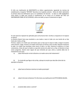 El niño con clasificación de MASTOIDITIS se refiere urgentemente, siguiendo las normas de
estabilización y trasporte “REFIERA” descritas en el capítulo anterior. Antes de referir administre
la primera dosis de Ceftriaxona que es el antibiótico de elección. La dosis es 100 mg/kg/dosis
única diaria, la tabla que resume la dosificación ya se reviso en el manejo del niño con
ENFERMEDAD FEBRIL DE ALTO RIESGO, utilice esa tabla, ya que el tratamiento es igual.
EJERCICIO
En este ejercicio repasará las aptitudes para comunicarse bien. Escriba su respuesta en el espacio
en blanco.
La Doctora Noemí tiene que enseñarle a una madre a secar el oído con una mecha de su hijo
Carlos de 3 años y 16 kg.
Primero, explica a la madre que será bueno para su hijo que le seque el oído y luego le muestra
cómo hacerlo. Luego, muestra a la madre cómo hacer la mecha y secar el oído. Después la Doctora
le pide a la madre que practique cómo secar el oído a su hijo, mientras la observa y le hace
comentarios. Antes de que la madre se vaya del servicio de salud con su hijo, la Doctora le hace
varias preguntas. Quiere estar segura de que entiende por qué, cómo y cuándo debe dar el
tratamiento en la casa.
a) ¿Qué información le dio la Doctora a la madre acerca del tratamiento?
b) En el párrafo que figura más arriba, subraye la oración que describe cómo dio los
ejemplos la Doctora.
c) ¿Qué hacía la Doctora mientras la madre practicaba?
d) ¿Qué le formulo la Doctora? El niño tiene una clasificación de OTITIS MEDIA AGUDA.
e) ¿Cuándo debe volver a control?
 