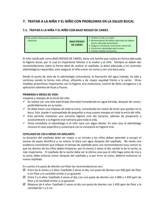 7. TRATAR A LA NIÑA Y EL NIÑO CON PROBLEMAS EN LA SALUD BUCAL
7.1. TRATAR A LA NIÑA Y EL NIÑO CON BAJO RIESGO DE CARIES
• No cumple criterios para clasificarse en las
anteriores BAJO RIESGO
DE CARIES
 Felicitar al niño y la madre
 Recomendación de hábitos adecuados de higiene
bucal y adecuada alimentación
 Asegurar consulta de crecimiento y desarrollo
 Control por odontólogo cada 6 meses
 Enseñar medidas preventivas
El niño clasificado como BAJO RIESGO DE CARIES, tiene una familia que realiza en forma adecuada
la higiene bucal, por lo cual es importante felicitar a la madre y al niño. Siempre se deben dar
recomendaciones sobre la forma ideal de realizar el cepillado, la dieta adecuada y los controles
odontológicos requeridos, esto asegurar al niño crecer sin caries y con una boca sana.
Desde el punto de vista de la odontología comunitaria, la fluoración del agua tratada, ha sido y
continúa siendo la forma más eficaz, eficiente y de mayor equidad frente a la caries. Otras
medidas preventivas importantes son la higiene oral meticulosa, control de dieta cariogénica y la
aplicación sellantes de fosas y fisuras.
PRIMEROS 6 MESES DE VIDA:
Limpieza y masajes de la encía del niño.
 Se realiza con una tela esterilizada (hervido) humedecido en agua hervida, después de comer,
preferiblemente en la noche.
 Se debe hacer una limpieza de toda la encía, removiendo los restos de leche que quedan en la
boca. Esta puede ir acompañada de pequeños y muy suaves masajes en toda la encía del niño.
 Esto permite mantener una correcta higiene oral del lactante, además de prepararlo y
acostumbrarlo a su higiene oral rutinaria para toda la vida.
 Visita inmediata al odontólogo si el niño nace con algún diente. En este caso el odontólogo
revisará el caso específico y comenzará con la consejería en higiene oral.
CEPILLADO DE LOS 6 MESES EN ADELANTE:
La duración del cepillado debe ser mayor a un minuto y los niños deben aprender a escupir el
exceso de pasta dentífrica y no aclarar la boca con agua después del cepillado. No existe una
evidencia consistente que indique el tiempo de cepillado pero una recomendación muy común es
que los dientes de los niños deben limpiarse, por lo menos 2 veces al día, siendo la de la noche, la
más importante. El cepillado de la noche debe ser la última cosa que el niño haga antes de irse a
la cama, debe evitarse comer después del cepillado y si por error se come, debería realizarse un
nuevo cepillado.
En cuanto a la pasta de dientes con flúor las recomendaciones son:
 Entre los 6 meses y 2 años: Cepillado 2 veces al día, con pasta de dientes con 500 ppm de flúor
o sin flúor y la cantidad similar a un guisante.
 Entre 2 y 6 años: Cepillado 2 veces al día, con una pasta de dientes con 1.000 a 1.450 ppm de
flúor y la cantidad similar a un guisante.
 Mayores de 6 años: Cepillado 2 veces al día con pasta de dientes con 1.450 ppm de flúor y la
cantidad de 1 a 2 cm.
 