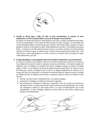  Cuando se ofrece agua o SRO, ¿el niño lo toma normalmente, lo rechaza, lo toma
ávidamente o el niño no puede beber a causa de la letargia o inconsciencia?
Se solicita a la madre que ofrezca al niño líquido en una taza o cuchara. Se observa como bebe.
El niño no puede beber si no es capaz de llevar líquido a la boca y tragarlo. Un niño bebe mal
si está demasiado débil y necesita ayuda para hacerlo. Sólo puede tragar cuando se le pone
líquido en la boca. El niño posee el signo “bebe ávidamente con sed”, si es evidente que desea
beber. Se observa si el niño intenta alcanzar la taza y la cuchara cuando se le ofrece líquido.
Cuando se le retira el agua, se observa que el niño se enoja porque quiere beber más. Si el
niño toma un sorbo sólo porque se le incita a hacerlo y no quiere más, no presenta el signo
“bebe ávidamente, con sed”.
 El signo del pliegue: ¿La piel plegada vuelve de inmediato, lentamente o muy lentamente?
Se solicita a la madre que coloque al niño en la camilla acostado boca arriba con los brazos a
los costados del cuerpo (no sobre la cabeza) y las piernas extendidas. Se localiza la región del
abdomen entre el ombligo y el costado. Para hacer el pliegue cutáneo, se utilizan los dedos
pulgar e índice: no se emplea la punta de los dedos porque causará dolor. Se coloca la mano
de modo que, cuando se pliegue la piel, se forme un pliegue longitudinal en relación con el
cuerpo del niño y no transversal. Se levantan firmemente todas las capas de la piel y el tejido
por debajo de ellas. Se pliega la piel durante un segundo, luego se suelta y se evalúa si la piel
retorna:
♦ Normal: eso quiere decir inmediatamente, no se observa pliegue.
♦ Lentamente: El pliegue es visible por menos de 2 segundos.
♦ Muy lentamente: El pliegue es visible por 2 segundos o más. En un niño con marasmo la
piel puede volver a su lugar lentamente incluso cuando no está deshidratado. En un niño
con sobrepeso o edema, la piel puede volver a su lugar inmediatamente aún si está
deshidratado. Si bien el pliegue cutáneo es menos claro en estos niños, utilícelo para
clasificar la deshidratación.
 