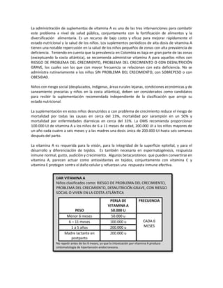 La administración de suplementos de vitamina A es una de las tres intervenciones para combatir
este problema a nivel de salud pública, conjuntamente con la fortificación de alimentos y la
diversificación alimentaria. Es un recurso de bajo costo y eficaz para mejorar rápidamente el
estado nutricional y la salud de los niños. Los suplementos periódicos de alta dosis de vitamina A
tienen una notable repercusión en la salud de los niños pequeños de zonas con alta prevalencia de
deficiencia. Teniendo en cuenta que la prevalencia en Colombia es baja en gran parte de las zonas
(exceptuando la costa atlántica), se recomienda administrar vitamina A para aquellos niños con
RIESGO DE PROBLEMA DEL CRECIMIENTO, PROBLEMA DEL CRECIMIENTO O CON DESNUTRICIÓN
GRAVE, los cuales son los que con mayor frecuencia se relacionan con esta deficiencia. No se
administra rutinariamente a los niños SIN PROBLEMA DEL CRECIMIENTO, con SOBREPESO o con
OBESIDAD.
Niños con riesgo social (desplazados, indígenas, áreas rurales lejanas, condiciones económicas y de
saneamiento precarias y niños en la costa atlántica), deben ser considerados como candidatos
para recibir la suplementación recomendada independiente de la clasificación que arroje su
estado nutricional.
La suplementación en estos niños desnutridos o con problema de crecimiento reduce el riesgo de
mortalidad por todas las causas en cerca del 23%, mortalidad por sarampión en un 50% y
mortalidad por enfermedades diarreicas en cerca del 33%. La OMS recomienda proporcionar
100.000 UI de vitamina A a los niños de 6 a 11 meses de edad, 200.000 UI a los niños mayores de
un año cada cuatro a seis meses y a las madres una dosis única de 200.000 UI hasta seis semanas
después del parto.
La vitamina A es requerida para la visión, para la integridad de la superficie epitelial, y para el
desarrollo y diferenciación de tejidos. Es también necesaria en espermatogénesis, respuesta
inmune normal, gusto, audición y crecimiento. Algunos betacarotenos que pueden convertirse en
vitamina A, parecen actuar como antioxidantes en tejidos, conjuntamente con vitamina C y
vitamina E protegen contra el daño celular y refuerzan una respuesta inmune efectiva.
DAR VITAMINA A
Niños clasificados como: RIESGO DE PROBLEMA DEL CRECIMIENTO,
PROBLEMA DEL CRECIMIENTO, DESNUTRICIÓN GRAVE, CON RIESGO
SOCIAL O VIVEN EN LA COSTA ATLÁNTICA
PESO
PERLA DE
VITAMINA A
50.000 U
FRECUENCIA
Menor 6 meses 50.000 u
CADA 6
MESES
6 – 11 meses 100.000 u
1 a 5 años 200.000 u
Madre lactante en
postparto
200.000 u
No repetir antes de los 6 meses, ya que la intoxicación por vitamina A produce
sintomatología de hipertensión endocraneana.
 