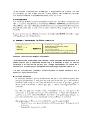 Las más recientes recomendaciones de OMS para la desparasitación de los niños y las niñas
incluye tanto los que están en edad escolar 5 – 14 años, como los niños en edad pre-escolar 1-4
años. Está contraindicado el uso de Albendazol en el primer año de vida.
RECOMENDACIONES
Todo niño menor de 2 año requiere recomendaciones sobre cómo alimentarlo en forma adecuada,
estas se encuentran más adelante en el capítulo de ACONSEJAR A LA MADRE, se debe reforzar la
actividad física, evitar crear hábitos de vida sedentaria, recomendar los controles de crecimiento y
desarrollo adecuados para la edad, como se explicó anteriormente y los signos para volver de
inmediato.
Recuerde siempre que este niño está creciendo en forma adecuada, FELICITE a la madre y hágala
sentir orgullosa, su hijo está bien nutrido.
8.2. TRATAR AL NIÑO CLASIFICADO COMO SOBREPESO
 Índice de masa corporal ≥ 1
DE y <2 DE
 Peso/Talla >1 y <2 DE
(SOBREPESO) SOBREPESO
 Dar Albendazol si es mayor de 1 año
 Educación alimentaria. / alimentación saludable
 Reforzar la actividad física
 Evitar los hábitos sedentarios
 Enseñar a la madre signos de alarma para volver de inmediato
 Consulta de seguimiento cada 3 semanas por 12 semanas.
Administre Albendazol como se explicó anteriormente.
Las recomendaciones sobre alimentación saludable y educación alimentaria se encuentran en el
próximo capítulo, pero es importante recordar que es el momento de lograr un adecuado
crecimiento, si el niño persiste ganando peso, corregir posteriormente los errores en la
alimentación es muy difícil y lograr que se pierda peso tiene una posibilidad de falla muy alta.
En el niño clasificado como SOBREPESO son fundamentales las medidas preventivas, pero se
deben hacer algunas modificaciones:
 Educación alimentaria:
La restricción alimentaria que es el instrumento más eficaz para controlar el peso, debe
manejarse con prudencia en este grupo de edad, porque son niños que se encuentran en
crecimiento y desarrollo; por esta razón, la meta inicial es que dejen de ganar peso, ya que si
el niño crece normalmente, la relación peso para la talla se acercará gradualmente a la
normalidad.
Los niños más pequeños necesitan dietas normocalóricas para su edad, pero en los
adolescentes sí se pueden recomendar dietas restrictivas. La labor más importante es
educativa, si se enseña a las familias hábitos alimentarios sanos y adecuados, se logrará una
prevención de la obesidad que en realidad es la forma más eficiente de combatirla.
Algunas pautas que se deben recomendar a todos los pacientes, según su edad:
 No comer nunca hasta quedar completamente llenos, eso quiere decir, que se comió
en exceso.
 No suspender ninguna de las comidas.
 