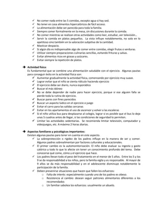  No comer nada entre las 5 comidas, excepto agua si hay sed.
 No tener en casa alimentos hipercalóricos de fácil acceso.
 La alimentación debe ser parecida para toda la familia.
 Siempre comer formalmente en la mesa, sin discusiones durante la comida.
 No comer mientras se realizan otras actividades como leer, estudiar, ver televisión…
 Servir la comida en platos pequeños. La vista influye notablemente, no solo en lo
apetitoso sino también en la valoración subjetiva de la cantidad.
 Masticar despacio.
 Si algún día es indispensable algo de comer entre comidas, elegir frutas o verduras.
 Utilizar siempre preparaciones culinarias sencillas, evitando frituras y salsas.
 Evitar alimentos ricos en grasas y azúcares.
 Evitar siempre la repetición de platos.
 Actividad física:
Es fundamental que se combine una alimentación saludable con el ejercicio. Algunas pautas
para conseguir éxito en la actividad física son:
 Aumentar gradualmente la actividad física, comenzando por ejercicio muy suave.
 Lograr evitar que el niño se sienta ridículo haciendo ejercicio
 El ejercicio debe ser diario, nunca esporádico
 Buscar el más idóneo
 No se debe depender de nadie para hacer ejercicio, porque si ese alguien falla se
pierde toda la rutina de ejercicio.
 Buscar pares con fines parecidos
 Buscar un aspecto lúdico en el ejercicio o juego
 Evitar el carro para las salidas cercanas
 Evitar en los apartamentos el uso de ascensor y volver a las escaleras
 Si el niño utiliza bus para desplazarse al colegio, lograr si es posible que el bus lo deje
unas 5 cuadras antes de llegar, si las condiciones de seguridad lo permiten.
 Limitar las actividades sedentarias. Se recomienda limitar televisión, computador y
videojuegos, etc. A máximo 2 horas diarias.
 Aspectos familiares y psicológicos importantes:
Existen algunas pautas para tener en cuenta en este aspecto.
 La sobreprotección o rigidez de los padres influye en la manera de ser y comer.
Algunos padres sobrealimentan por factores culturales y educacionales.
 El primer cambio es la automonitorización. El niño debe evaluar su ingesta y gasto
calórico y todo lo que lo afecte sin tener un conocimiento profundo del tema. Debe
conocerse qué come, cómo y el ejercicio que hace.
 Los padres llevan todo el peso del tratamiento en el menor de 5 años. Entre los 5 y los
9 se da responsabilidad a los niños, pero la familia vigila y es responsable. Al mayor de
9 años se da más responsabilidad y en el adolescente disminuye notablemente la
participación de la familia.
 Deben prevenirse situaciones que hacen que fallen los esfuerzos:
o Falta de interés: especialmente cuando uno de los padres es obeso.
o Resistencia al cambio: desean seguir patrones alimentarios diferentes a los
recomendados
o Un familiar sabotea los esfuerzos: usualmente un abuelo.
 
