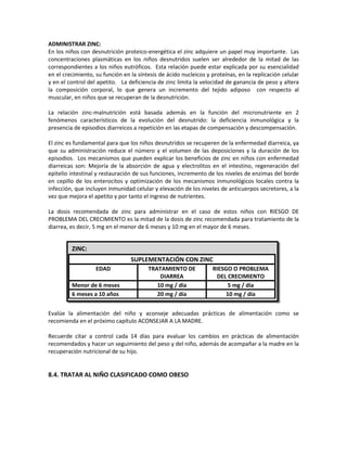 ADMINISTRAR ZINC:
En los niños con desnutrición proteico-energética el zinc adquiere un papel muy importante. Las
concentraciones plasmáticas en los niños desnutridos suelen ser alrededor de la mitad de las
correspondientes a los niños eutróficos. Esta relación puede estar explicada por su esencialidad
en el crecimiento, su función en la síntesis de ácido nucleicos y proteínas, en la replicación celular
y en el control del apetito. La deficiencia de zinc limita la velocidad de ganancia de peso y altera
la composición corporal, lo que genera un incremento del tejido adiposo con respecto al
muscular, en niños que se recuperan de la desnutrición.
La relación zinc-malnutrición está basada además en la función del micronutriente en 2
fenómenos característicos de la evolución del desnutrido: la deficiencia inmunológica y la
presencia de episodios diarreicos a repetición en las etapas de compensación y descompensación.
El zinc es fundamental para que los niños desnutridos se recuperen de la enfermedad diarreica, ya
que su administración reduce el número y el volumen de las deposiciones y la duración de los
episodios. Los mecanismos que pueden explicar los beneficios de zinc en niños con enfermedad
diarreicas son: Mejoría de la absorción de agua y electrolitos en el intestino, regeneración del
epitelio intestinal y restauración de sus funciones, incremento de los niveles de enzimas del borde
en cepillo de los enterocitos y optimización de los mecanismos inmunológicos locales contra la
infección, que incluyen inmunidad celular y elevación de los niveles de anticuerpos secretores, a la
vez que mejora el apetito y por tanto el ingreso de nutrientes.
La dosis recomendada de zinc para administrar en el caso de estos niños con RIESGO DE
PROBLEMA DEL CRECIMIENTO es la mitad de la dosis de zinc recomendada para tratamiento de la
diarrea, es decir, 5 mg en el menor de 6 meses y 10 mg en el mayor de 6 meses.
Evalúe la alimentación del niño y aconseje adecuadas prácticas de alimentación como se
recomienda en el próximo capítulo ACONSEJAR A LA MADRE.
Recuerde citar a control cada 14 días para evaluar los cambios en prácticas de alimentación
recomendados y hacer un seguimiento del peso y del niño, además de acompañar a la madre en la
recuperación nutricional de su hijo.
8.4. TRATAR AL NIÑO CLASIFICADO COMO OBESO
ZINC:
SUPLEMENTACIÓN CON ZINC
EDAD TRATAMIENTO DE
DIARREA
RIESGO O PROBLEMA
DEL CRECIMIENTO
Menor de 6 meses 10 mg / día 5 mg / día
6 meses a 10 años 20 mg / día 10 mg / día
 