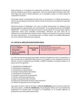 Debe manejarse en un programa de recuperación nutricional, y ser remitido para consulta de
nutrición y pediatría, para estudio y seguimiento. Pero en el servicio debe controlarse cada 7 días
hasta lograr que inicie el manejo adecuado y así se acompaña y apoya a la madre durante la
recuperación nutricional.
Usted debe evaluar la alimentación del niño como se recomienda en el módulo de aconsejar y
hacer las recomendaciones necesarias, mientras el niño se encuentra en un seguimiento adecuado
por nutrición.
Administre vitamina A, Albendazol y zinc como se explicó anteriormente, sin embargo el niño
necesita además la suplementación con micronutrientes. En el tratamiento del niño con DIARREA
PERSISTENTE - se encuentra una tabla que resume la recomendación de micronutrientes, algunos
suplementos tienen estas cantidades recomendadas, administre una dosis diaria de un
suplemento con micronutrientes, durante 3 meses. Busque un compuesto en su zona que cumpla
con estos requerimientos. Si el compuesto que va a utilizar incluye una cantidad adecuada de
zinc, no es necesario administrarlo por separado.
8.6. TRATAR AL NIÑO CON DESNUTRICIÓN GRAVE
Uno de los siguientes:
 Emaciación (MARASMO)
 Edema en ambos pies
(KWASHIORKOR)
 Peso/Talla: <-3 DE (PESO MUY
BAJO/TALLA O DESNUTRICIÓN
AGUDA SEVERA)
DESNUTRICIÓN
GRAVE
Administrar vitamina A
Dar primera dosis de un antibiótico apropiado
Referir URGENTEMENTE al hospital según las normas de
estabilización y transporte “REFIERA”
Los niños con desnutrición aguda grave deben remitirse al hospital para iniciar su tratamiento. Si
bien es cierto que el tratamiento debe hacerse en el hospital, es muy importante priorizar la
atención e iniciar el tratamiento de inmediato. La OMS ha diseñado un protocolo basado en 10
pasos, que son los siguientes:
1. Tratar/prevenir la hipoglucemia
2. Tratar/prevenir la hipotermia
3. Tratar/prevenir la deshidratación
4. Corregir los desequilibrios electrolíticos
5. Tratar/prevenir las infecciones
6. Corregir las carencias de micronutrientes
7. Empezar a alimentar prudentemente
8. Lograr la recuperación del crecimiento
9. Proporcionar estimulación sensorial y apoyo emocional
10. Preparar el seguimiento tras la recuperación
Estos pasos se llevan a cabo en dos fases: la fase de estabilización inicial en la que se tratan las
afecciones agudas, y la fase de rehabilitación, más prolongada. Nótese que los procedimientos
terapéuticos son similares para el marasmo y el Kwashiorkor. En el recuadro siguiente se
proporciona una escala temporal aproximada.
 