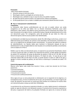 Prevención:
Cada 2 horas desde el principio.
• Alimente siempre al niño día y noche.
• Manténgalo cubierto y protegido de corrientes de aire.
• Manténgalo seco, cámbiele la ropa, la ropa de cama y los pañales mojados.
• No debe descubrirlo (evite los baños y las exploraciones médicas prolongadas).
• El niño puede dormir con su madre o cuidador para mantenerlo caliente durante la noche.
 Paso 3. Tratar/prevenir la deshidratación
Tratamiento:
La hidratación debe hacerse preferiblemente por vía oral; se puede colocar una sonda
nasogástrica en los niños que beben mal. La infusión intravenosa fácilmente causa sobre
hidratación y falla cardiaca; esta debería usarse únicamente para el tratamiento del choque. Con
base únicamente en los signos clínicos, resulta difícil evaluar el grado de deshidratación de un niño
con desnutrición grave. Por consiguiente, parta del principio de que todos los niños con
desnutrición grave y diarrea acuosa pueden estar deshidratados.
La rehidratación oral debe hacerse lentamente, dando 70 a 100 ml/kg en ocho horas, es decir en el
doble del tiempo que lo habitual. Se continúa a esta velocidad o más lentamente, basándose en la
sed y en la magnitud de las pérdidas fecales concomitantes. El aumento del edema es evidencia
de sobrehidratación. Los líquidos dados para mantener la hidratación después de que la
deshidratación ha sido corregida deberían estar basados en la cantidad de pérdidas concomitantes
como se explica en el Plan A.
Debido a que los niños con desnutrición grave, en especial los que presentan Kwashiorkor, tienen
un exceso corporal de sodio y un déficit muy importante de potasio, se debe agregar 20 mEq/litro
de potasio (15 centímetros de jarabe de gluconato de potasio al 10% ion k) a las SRO. De esta
forma la mezcla queda con 40 mEq/L de potasio y 75 mEq/L de sodio. En caso de que se esté
utilizando todavía SRO con 90 mEq/L de sodio, se puede disolver el sobre en 1200 ml de agua y
agregar la misma cantidad de potasio, de esta forma se disminuye el contenido de sodio a 75
mEq/L.
Control del progreso de la rehidratación:
Observe estos signos cada media hora durante 2 horas, y cada hora durante las 6-12 horas
posteriores:
• Frecuencia del pulso.
• Frecuencia respiratoria.
• Frecuencia de la micción.
• Frecuencia de la defecación/vómito.
Otros signos de que se está produciendo la rehidratación son la reaparición de las lágrimas y la
humedad de la boca, el menor hundimiento de los ojos y de las fontanelas, y la mayor turgencia de
la piel. No obstante, hay que tener en cuenta que estos cambios no se observan en muchos niños
con malnutrición grave, aunque ya estén bien rehidratados.
La persistencia de una frecuencia respiratoria elevada y un pulso rápido durante la rehidratación
puede ser signo de infección o de hidratación excesiva. El aumento de la frecuencia respiratoria y
del pulso, la agravación del edema y los párpados hinchados son signos de un exceso de líquido
 