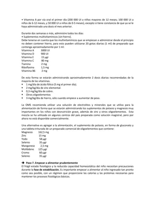• Vitamina A por vía oral el primer día (200 000 UI a niños mayores de 12 meses; 100 000 UI a
niños de 6-12 meses, y 50 000 UI a niños de 0-5 meses), excepto si tiene constancia de que ya se le
haya administrado una dosis el mes anterior.
Durante dos semanas o más, administre todos los días:
• Suplementos multivitamínicos (sin hierro).
Debe tenerse en cuenta que los multivitamínicos que se empiezan a administrar desde el principio
no deben contener hierro, para esto pueden utilizarse 20 gotas diarias (1 ml) de preparado que
contenga aproximadamente por 1 ml:
Vitamina A 3000 UI
Vitamina D 900 UI
Vitamina E 15 µgr
Vitamina C 80 mg
Tiamina 2 mg
Riboflavina 1,5 mg
Vitamina B6 2 mg
De esta forma se estarán administrando aproximadamente 2 dosis diarias recomendadas de la
mayoría de las vitaminas.
 1 mg/día de ácido fólico (5 mg el primer día).
 2 mg/kg/día de zinc elemental.
 0,3 mg/kg/día de cobre.
 Otros oligoelementos
 3 mg/kg/día de hierro, sólo cuando empiece a aumentar de peso.
La OMS recomienda utilizar una solución de electrolitos y minerales que se utiliza para la
alimentación de forma que se estarán administrando los suplementos de potasio y magnesio muy
importantes en los niños con desnutrición grave, además de zinc y otros oligoelementos. Esta
mezcla se ha utilizado en algunos centros del país preparada como solución magistral, pero por
ahora no está disponible comercialmente.
Una alternativa es agregar a la alimentación, el suplemento de potasio, en forma de gluconato y
una tableta triturada de un preparado comercial de oligoelementos que contiene:
Magnesio 162,5 mg
Zinc 15 mg
Yodo 58 µgr
Selenio 35 µgr
Manganeso 2,5 mg
Molibdeno 125 µgr
Cromo 60 µgr
Selenio 35 µgr
 Paso 7. Empezar a alimentar prudentemente
El frágil estado fisiológico y la reducida capacidad homeostática del niño necesitan precauciones
durante la fase de estabilización. Es importante empezar a alimentar al niño ingresado tan pronto
como sea posible, con un régimen que proporcione las calorías y las proteínas necesarias para
mantener los procesos fisiológicos básicos.
 