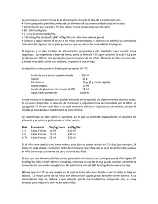 Las principales características de la alimentación durante la fase de estabilización son:
• Tomas pequeñas pero frecuentes de un alimento de baja osmolaridad y bajo en lactosa.
• Alimentación por vía oral o NG (no utilizar nunca preparados parenterales).
• 80 -100 Kcal/kg/día.
• 1-1,5 g de proteínas/kg/día.
• 130 ml/kg/día de líquido (100 ml/kg/día si el niño tiene edema grave).
• Alentar a seguir dando el pecho a los niños amamantados y administrar además las cantidades
indicadas del régimen inicial para garantizar que se cubren las necesidades fisiológicas.
El régimen y el plan iniciales de alimentación propuestos están diseñados para cumplir estos
requisitos. Los regímenes a base de leche, como la fórmula F-75, que contiene 75 Kcal y 0,9 g de
proteínas por 100 ml, son apropiados para la mayoría de los niños. Alimente al niño con una taza,
y si está muy débil, utilice una cuchara, un gotero o una jeringa.
La siguiente receta puede utilizarse para preparar la F-75:
Leche de vaca entera ó pasteurizada 300 ml
Azúcar 65 g
Pan blanco 30 gr (1 y media tajada)
Aceite vegetal 17 ml
Jarabe de gluconato de potasio al 10% 18 ml
Agua, hasta completar 1000 ml
A esta mezcla se le agregará una tableta triturada del preparado de oligoelementos descrito antes.
Si estuviera disponible la solución de minerales y oligoelementos recomendada por la OMS, se
agregarían 10 ml por cada litro y no sería necesario adicionar el gluconato de potasio, porque la
mezcla ya está dando el suplemento de este mineral.
Se recomienda un plan como el siguiente, en el que se aumente gradualmente el volumen de
alimento y se reduzca gradualmente la frecuencia:
Días Frecuencia Vol/kg/toma Vol/kg/día
1-2 Cada 2 horas 11 ml 130 ml
3-5 Cada 3 horas 16 ml 130 ml
6-7+ Cada 4 horas 22 ml 130 ml
Si el niño tiene apetito y no tiene edema, este plan se puede realizar en 2-3 días (por ejemplo, 24
horas en cada etapa). El volumen debe determinarse con referencia al peso del primer día, aunque
el niño disminuya o aumente de peso durante esta fase.
Si aún con una alimentación frecuente, persuasión e insistencia no consigue que el niño ingiera 80
Kcal/kg/día (105 ml del régimen inicial/kg), teniendo en cuenta lo que pueda vomitar, complete la
alimentación con sonda nasogástrica. No administre más de 100 Kcal/kg/día durante esta fase.
Nótese que la F-75 es una mezcla en la cual la leche está muy diluida y por lo tanto es baja en
lactosa. La mayor parte de los niños con desnutrición aguda grave, también tienen diarrea. Esta
alimentación baja en lactosa y que además aporta micronutrientes incluyendo zinc, es muy
efectiva para mejorar la diarrea en estos niños.
 