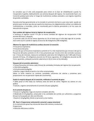 Se considera que el niño está preparado para entrar en la fase de rehabilitación cuando ha
recuperado el apetito, habitualmente una semana después del ingreso. Se recomienda hacer una
transición gradual para evitar el riesgo de insuficiencia cardiaca asociado a una ingesta repentina
de grandes cantidades.
Durante esta fase generalmente se ha iniciado el suministro de hierro y por esta razón puede ser
práctico para no tener que dar por aparte las vitaminas y los oligoelementos utilizar una tableta de
multivitaminas y minerales, como se recomendó para la diarrea persistente y en los casos de
desnutrición no grave.
Para cambiar del régimen inicial al régimen de recuperación:
• Sustituya el régimen inicial F-75 por la misma cantidad del régimen de recuperación F-100
durante 48 horas, y después,
• aumente cada una de las tomas siguientes en 10 ml hasta que el niño deje algo de la comida.
Esto suele ocurrir cuando la ingesta alcanza los 30 ml/kg/toma (200 ml/kg/día).
Observe los signos de insuficiencia cardiaca durante la transición:
• Frecuencia respiratoria.
• Frecuencia del pulso.
En caso de que la frecuencia respiratoria aumente en 5 o más respiraciones por minuto o de que la
frecuencia del pulso aumente en 25 o más pulsaciones por minuto entre dos controles sucesivos
con 4 horas de intervalo, reduzca la cantidad de cada toma (16 ml/kg/toma de F-100 cada 4 horas
durante 24 horas, 19 ml/kg/toma durante las 24 horas siguientes, 22 ml/kg/toma durante las 48
horas siguientes, y después aumente cada toma en 10 ml como se ha indicado).
Después de la transición administre:
• Tomas frecuentes (al menos cada 4 horas) de cantidades ilimitadas del régimen de recuperación.
• 150-220 Kcal/kg/día.
• 4-6 g de proteínas/kg/día.
• Aliente a seguir dando el pecho a los niños amamantados.
(Nota: la leche materna no contiene cantidades suficientes de calorías y proteínas para
proporcionar una recuperación rápida del crecimiento).
Evalúe la mejoría después de la transición, midiendo el aumento de peso:
• Debe pesar al niño todas las mañanas antes de darle de comer. Registre los valores en una
gráfica.
• Calcule y registre semanalmente el aumento de peso (g/kg/día).
Si el aumento de peso es:
• Escaso (< 5 g/kg/día), haga una examen completo del niño.
• Moderado (5-10 g/kg/día), compruebe si las cantidades de comida son suficientes y asegúrese
de que no ha pasado por alto una infección.
• Bueno (> 10 g/kg/día), felicite al personal y a las madres.
 Paso 9. Proporcionar estimulación sensorial y apoyo emocional
En la malnutrición grave hay retraso del desarrollo mental y conductual.
Proporcione:
• Atención afectuosa y solícita.
 