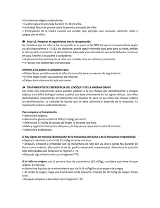 • Un entorno alegre y estimulante.
• Ludoterapia estructurada durante 15-30 min/día.
• Actividad física tan pronto como lo permita el estado del niño.
• Participación de la madre cuando sea posible (por ejemplo, que consuele, alimente, bañe y
juegue con el niño).
 Paso 10. Preparar el seguimiento tras la recuperación
Se considera que un niño se ha recuperado si su peso es del 90% del que le correspondería según
su talla (equivalente a –1 DE); no obstante, puede seguir teniendo bajo peso para su edad, debido
al retraso del crecimiento. La alimentación adecuada y la estimulación sensorial deberán continuar
en casa. Enseñe a los padres o cuidadores:
• A alimentar frecuentemente al niño con comidas ricas en calorías y nutrientes.
• A realizar una ludoterapia estructurada.
Informe a los padres o cuidadores que:
• Deben llevar periódicamente al niño a la consulta para un examen de seguimiento.
• El niño debe recibir vacunaciones de refuerzo.
• Deben darle vitamina A cada seis meses.
 TRATAMIENTO DE EMERGENCIA DEL CHOQUE Y DE LA ANEMIA GRAVE
Los niños con malnutrición grave pueden padecer a la vez choque por deshidratación y choque
séptico, y es difícil distinguir ambos cuadros con base únicamente en los signos clínicos. Los niños
deshidratados responderán al tratamiento con líquidos IV, pero no los niños con choque séptico
sin deshidratación. La cantidad de líquido que se debe administrar depende de la respuesta. Es
importante evitar la sobrehidratación.
Para empezar el tratamiento:
• Administre oxígeno.
• Administre glucosa estéril al 10% (5 ml/kg) por vía IV.
• Administre 15 ml/kg de lactato de Ringer IV durante una hora.
• Mida y registre la frecuencia del pulso y la frecuencia respiratoria cada 10 minutos.
• Administre antibióticos.
Si hay signos de mejoría (disminución de la frecuencia del pulso y de la frecuencia respiratoria):
• Repita la administración IV de 15 ml/kg durante una hora.
• Después, empiece a rehidratar con 10 ml/kg/hora de SRO por vía oral o sonda NG durante 10
horas como máximo. (No retire la vía IV; podría necesitarla nuevamente). Administre la solución
SRO alternándola por horas con el régimen F-75.
• Después siga alimentando con el régimen F-75.
Si el niño no mejora tras la primera hora de tratamiento (15 ml/kg), considere que tiene choque
séptico. En tal caso:
• Administre líquidos de mantenimiento por vía IV (4 ml/kg/hora) en espera de sangre.
• Al recibir la sangre, haga una transfusión lenta (durante 3 horas) de 10 ml/kg de sangre fresca
total.
• Después empiece a alimentar con el régimen F-75.
 