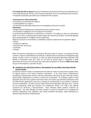 Si el estado del niño se agrava durante el tratamiento (aumento de la frecuencia respiratoria en 5
o más respiraciones por minuto, y de la frecuencia del pulso en 25 o más pulsaciones por minuto):
• Suspenda la perfusión para evitar que el estado del niño se agrave.
Anemia grave en niños malnutridos
Es necesaria una transfusión de sangre si:
• La hemoglobina es < 4 g/dl, o
• El niño presenta dificultad respiratoria y la hemoglobina está entre 4 y 6 g/dl.
Administrar:
• Sangre total (10 ml/kg de peso corporal) lentamente durante 3 horas.
• Furosemida (1 mg/kg) por vía IV al empezar la transfusión.
Es particularmente importante no administrar un volumen > 10 ml/kg a un niño con malnutrición
grave. Si un niño con anemia grave presenta signos de insuficiencia cardiaca, transfunda glóbulos
rojos empaquetados (5-7 ml/kg) en vez de sangre total.
Observe la reacción a la transfusión y suspéndala si aparece cualquiera de los siguientes signos:
• Fiebre.
• Erupción pruriginosa.
• Orina de color rojo oscuro.
• Confusión.
• Choque.
Mida la frecuencia respiratoria y la frecuencia del pulso cada 15 minutos. Si cualquiera de ellas
aumenta, reduzca la velocidad de la transfusión. Si después de la transfusión la hemoglobina sigue
siendo < 4 g/dl, o entre 4 y 6 g/dl en un niño que sigue presentando dificultad respiratoria, NO
REPITA la transfusión antes de 4 días. En los casos de anemia ligera o moderada se debe
administrar hierro por vía oral durante dos meses para restablecer las reservas, PERO nunca antes
de que el niño empiece a aumentar de peso.
 VARIANTES DEL PROTOCOLO PARA EL TRATAMIENTO DE LOS NIÑOS CON DESNUTRICIÓN
AGUDA SEVERA:
El protocolo anterior implica la hospitalización de todos los niños con desnutrición aguda severa.
En algunos países se han hecho variantes importantes. Si los niños tienen complicaciones
asociadas (la mayoría tienen diarrea, infección respiratoria, infecciones de piel, infección urinaria,
sepsis) deben hospitalizarse y tratarse a cuerdo con el protocolo. Sin embargo cuando se hace
búsqueda activa de casos, pueden encontrarse niños con criterios que permitan clasificarlos como
con desnutrición aguda grave, pero que no tengan las complicaciones y que pudieran manejarse
en forma ambulatoria. En estos casos se utilizan Alimentos Preparados Listos para Usar. Se trata
de una preparación sólida que contiene una composición similar a la F-100 y que además
suministra las vitaminas y micronutrientes. Estos alimentos deben poderse conservar sin
refrigeración. Han sido utilizados con éxito, siempre y cuando se manejen con un programa de
atención ambulatoria muy cuidadoso, que incluya revisiones frecuentes, visitas domiciliarias y
atención oportuna de las complicaciones.
 