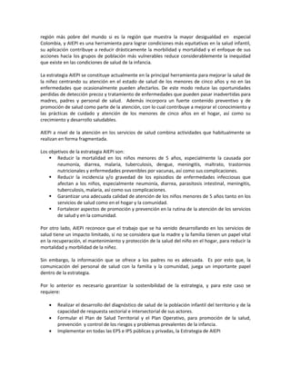 región más pobre del mundo si es la región que muestra la mayor desigualdad en especial
Colombia, y AIEPI es una herramienta para lograr condiciones más equitativas en la salud infantil,
su aplicación contribuye a reducir drásticamente la morbilidad y mortalidad y el enfoque de sus
acciones hacia los grupos de población más vulnerables reduce considerablemente la inequidad
que existe en las condiciones de salud de la infancia.
La estrategia AIEPI se constituye actualmente en la principal herramienta para mejorar la salud de
la niñez centrando su atención en el estado de salud de los menores de cinco años y no en las
enfermedades que ocasionalmente pueden afectarlos. De este modo reduce las oportunidades
perdidas de detección precoz y tratamiento de enfermedades que pueden pasar inadvertidas para
madres, padres y personal de salud. Además incorpora un fuerte contenido preventivo y de
promoción de salud como parte de la atención, con lo cual contribuye a mejorar el conocimiento y
las prácticas de cuidado y atención de los menores de cinco años en el hogar, así como su
crecimiento y desarrollo saludables.
AIEPI a nivel de la atención en los servicios de salud combina actividades que habitualmente se
realizan en forma fragmentada.
Los objetivos de la estrategia AIEPI son:
 Reducir la mortalidad en los niños menores de 5 años, especialmente la causada por
neumonía, diarrea, malaria, tuberculosis, dengue, meningitis, maltrato, trastornos
nutricionales y enfermedades prevenibles por vacunas, así como sus complicaciones.
 Reducir la incidencia y/o gravedad de los episodios de enfermedades infecciosas que
afectan a los niños, especialmente neumonía, diarrea, parasitosis intestinal, meningitis,
tuberculosis, malaria, así como sus complicaciones.
 Garantizar una adecuada calidad de atención de los niños menores de 5 años tanto en los
servicios de salud como en el hogar y la comunidad.
 Fortalecer aspectos de promoción y prevención en la rutina de la atención de los servicios
de salud y en la comunidad.
Por otro lado, AIEPI reconoce que el trabajo que se ha venido desarrollando en los servicios de
salud tiene un impacto limitado, si no se considera que la madre y la familia tienen un papel vital
en la recuperación, el mantenimiento y protección de la salud del niño en el hogar, para reducir la
mortalidad y morbilidad de la niñez.
Sin embargo, la información que se ofrece a los padres no es adecuada. Es por esto que, la
comunicación del personal de salud con la familia y la comunidad, juega un importante papel
dentro de la estrategia.
Por lo anterior es necesario garantizar la sostenibilidad de la estrategia, y para este caso se
requiere:
• Realizar el desarrollo del diagnóstico de salud de la población infantil del territorio y de la
capacidad de respuesta sectorial e intersectorial de sus actores.
• Formular el Plan de Salud Territorial y el Plan Operativo, para promoción de la salud,
prevención y control de los riesgos y problemas prevalentes de la infancia.
• Implementar en todas las EPS e IPS públicas y privadas, la Estrategia de AIEPI
 