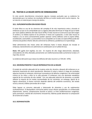 10. TRATAR A LA MUJER ANTES DE EMBARAZARSE
En esta sección describiremos únicamente algunos manejos puntuales que su evidencia ha
demostrado que si se realizan, los resultados del feto y el recién nacido serán mucho mejores. No
se trata de un material para manejo de adultos.
10.1. SUPLEMENTACIÓN CON ÁCIDO FÓLICO
El ácido fólico es una de las vitaminas del complejo B de más importancia antes y durante el
embarazo ya que se ha comprobado que su ingesta adecuada disminuye el riesgo de que el bebé
por nacer padezca defectos del tubo neural (DTN). El tubo neural es la estructura que dará origen
al cerebro y la médula espinal en los primeros 3 meses de la gestación, si este tubo neural no
madura y no se cierra correctamente pueden aparecer ciertos defectos como la espina bífida,
encefalocele y anencefalia. La anencefalia no es compatible con la vida y la espina bífida puede dar
síntomas de parálisis infantil, falta de control de los esfínteres y problemas en el aprendizaje.
Debe administrarse dos meses antes del embarazo hasta 3 meses después de iniciado el
embarazo. Generalmente se lo administra en combinación con el sulfato ferroso.
Dosis: 400 µg/día (0,4 mg/día), vía oral. En mujeres de alto riesgo (desnutrición, obesidad,
antecedentes de niños afectados previamente con malformaciones) debe aumentarse la dosis a 4
mg al día, vía oral.
La evidencia demuestra que reduce los defectos del tubo neural en un 72% (42 – 87%).
10.2. MICRONUTRIENTES Y SALUD REPRODUCTIVA DE LA MUJER
El estado de nutrición adecuado de las mujeres antes de, durante y después del embarazo es un
elemento importante de salud reproductiva. Mantiene la salud y reduce el riesgo de resultados
adversos durante el embarazo, disminuye la prevalencia de defectos congénitos y de enfermedad
crónica en las niñas y niños en la vida posnatal. El embarazo crea una demanda metabólica
especial de los nutrientes de alta calidad. Con una adecuada selección de alimentos, es posible
obtener la mayoría de los niveles recomendados de los nutrientes, sin embargo, aparte de la
ingesta alimentaria, la buena nutrición depende además del ambiente económico, del estado
social y cultural y hábitos personales de la mujer.
Debe lograse un consumo adecuado y balanceado de alimentos y uso de suplementos
multivitamínicos. El desequilibrio nutricional podría causar efectos perjudiciales a la embarazada
(hipertensión, anemia, complicaciones durante el parto) y al feto (malformaciones congénitas,
parto prematuro, retardo del crecimiento intrauterino). Además puede deteriorar la composición
de la leche de la madre.
10.3. DESPARASITACIÓN
 
