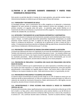 11.TRATAR A LA GESTANTE DURANTE EMBARAZO Y PARTO PARA
DISMINUIR EL RIESGO FETAL
Está sección no permite describir el manejo de la mujer gestante, solo permite analizar algunas
intervenciones basadas en evidencia que son básicas para el futuro del neonato.
11.1. TAMIZACIÓN Y TRATAMIENTO DE SIFILIS:
La estrategia principal para la eliminación de la sífilis congénita es la detección y tratamiento
obligatorio de casos durante el embarazo, deben realizarse mínimo dos serologías: una en la
primera consulta y la segunda antes del parto. La penicilina sigue siendo efectiva en el
tratamiento de sífilis en el embarazo y la prevención de sífilis congénita. Penicilina Benzatínica 2.4
millones de unidades IM, una sola dosis.
11.2. DETECCIÓN Y TRATAMIENTO DE LA BACTERIURIA SINTOMÁTICA Y ASINTOMÁTICA:
La bacteriuria durante el embarazo está fuertemente asociada a prematuridad, peso bajo al nacer,
sepsis y choque. La madre puede desarrollar pielonefritis, hipertensión, preclampsia y se puede
presentar muerte materna y/o fetal. La ingesta de 100 mg de ácido ascórbico diarios puede
reducir la incidencia de bacteriuria. La detección de la bacteriuria se hace a través de tiras o
cultivo. El tratamiento de primera elección es Cefalexina 500 mg cada 8 horas, Amoxicilina 500 mg
cada 8 horas ó Cefadroxilo o Nitrofurantoina por 7 a 10 días.
11.3. PREVENCIÓN Y TRATAMIENTO DE ANEMIA CON HIERRO DURANTE LA GESTACIÓN:
La anemia por deficiencia de hierro en la gestante es una causa de mortalidad materna y perinatal.
También está altamente asociada a prematuridad y bajo peso al nacer. Los estudios señalan que
la suplementación con hierro a las mujeres durante la gestación tiene efectos beneficiosos sobre
los resultados perinatales. Deben administrarse 120 mg de hierro elemental/día, por vía oral
desde la semana 12 de gestación, durante todo el embarazo y tres meses postparto.
11.4. PREVENCIÓN DE PRECLAPSIA Y ECLAMPSIA CON CALCIO (EN POBLACIONES CON DIETAS
BAJAS EN CALCIO):
Existe una fuerte evidencia que la suplementación con calcio representa un beneficio tanto para
las mujeres que están expuestas a un riesgo alto de hipertensión gestacional, como para aquellas
pertenecientes a comunidades con ingestas bajas en calcio. Hay menos niños y niñas con peso
<2500 gr en las mujeres tratadas con calcio. Debe administrarse calcio 1 a 2 gramos/día, vía oral.
11.5. PREVENCIÓN DE PRECLAMPSIA Y ECLAMPSIA CON ASPIRINA:
La aspirina reduce la preclampsia en grupos de alto riesgo en un 17%. Si ingesta se asocia con una
reducción de 8% en parto pretérmino, un 14% en la reducción de muerte perinatal y un 10% en la
reducción de retardo de crecimiento intrauterino. Deben administrarse 81 a 100 mg/día, vía oral
de aspirina, durante el tercer trimestre del embarazo.
11.6. ANTIRETROVIRALES Y OTRAS ACCIONES PARA REDUCIR EL RIESGO DE TRASMISIÓN
VERTICAL DEL VIH:
El uso de antirretrovirales reduce significativamente la trasmisión vertical de la infección por el VIH
de la madre a su hijo, junto a otras intervenciones como cesárea electiva y uso de fórmula en
todos los expuestos. Zidovudine durante el embarazo 100 mg vía oral, 5 veces al día, iniciando en
la semana 14 – 34 y continuar durante todo el embarazo. Durante la cesárea electiva 2 mg/kg
 