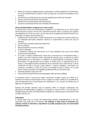  Niños que aunque son diagnosticados y confirmados, no tienen adherencia al tratamiento,
ya sea por desinformación materna o falta de apoyo de la institución prestadora de los
servicios.
 Uso de técnicas de laboratorio que no están validadas para tamización neonatal.
 Falta de acciones de promoción y prevención.
 Problemas en la administración del medicamento.
 Conductas inadecuadas frente a los resultados del laboratorio.
Clínica del hipotiroidismo congénito en el recién nacido:
La mayoría de los niños con hipotiroidismo congénito no se diferencian de un recién nacido
normal durante el primer mes de vida, solamente presentan signos y síntomas que sugieran
este diagnóstico en 5% de los casos, y es por esto que los programas de detección precoz son
necesarios. Los signos más frecuentes son:
 Problemas de la alimentación, el bebe hipotiroideo no se interesa por el pecho materno y
con dificultad permanece despierto mientras es amamantado o recibe otro tipo de
alimento
 Estreñimiento asociado a distensión abdominal;
 Hernia umbilical;
 Marcada hipotonía muscular y letargia;
 Ictericia prolongada
 La hipotermia aparece por disminución en la tasa metabólica que causa como reflejo
vasoconstricción periférica;
 En la piel, el estado mixedematoso resulta de la acumulación de mucopoliasacaridos, y
debido a que estas moléculas tienen capacidad de absorber agua, se observa un edema
generalizado que no deja fóvea. El mixedema es responsable del característico edema
periorbitario, el engrosamiento de los labios, el edema acral y el agrandamiento de la
lengua. La macroglosia puede acompañarse de una apariencia lisa y eritematosa. Un tinte
amarillento de piel y mucosas puede deberse a ictericia fisiológica, acumulación de
carotenos y mixedema. El pelo se ve seco, con pérdida de brillo y áspero, en las uñas
existen cambios asociados con fragilidad, perdida de brillo y crecimiento lento;
 Fontanela posterior mayor de 5 mm,
 Facies típicas de hipotiroidismo (cara abotagada, labios gruesos y pálidos).
En Colombia existe la norma para realizar tamización neonatal masiva por medio de la
medición de hormona tiroestimulante TSH en sangre de cordón umbilical. El procedimiento
está estandarizado para la Red Nacional de Laboratorios y es el punto de partida para la
vigilancia y el seguimiento.
Después del periodo neonatal, ante la sospecha clínica se requiere confirmación por
laboratorio del hipotiroidismo congénito, con estudio en suero de TSH y L-T4 (T4 libre); el
hallazgo bioquímico típico del hipotiroidismo congénito se caracteriza por la elevación de TSH
y el bajo nivel de L-T4.
Tratamiento
El manejo debe estar en manos del endocrinólogo pediatra preferiblemente, o de otro
especialista que pueda dar el tratamiento. Sin embargo, se debe iniciar la medicación con
urgencia, aunque la valoración y seguimiento se puedan programar para una oportunidad
inmediata posterior.
 